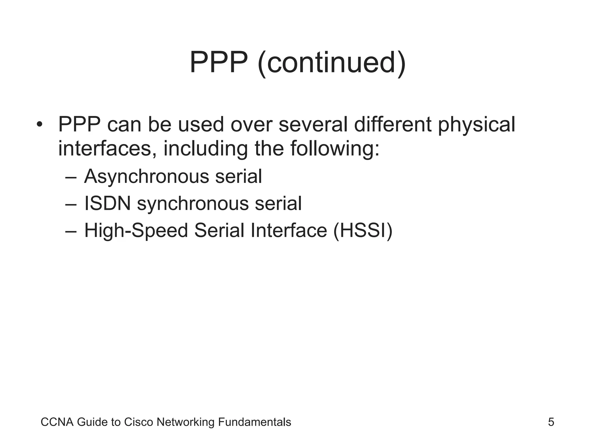 PPP (continued) PPP can be used over several different physical interfaces, including the following: Asynchronous serial ISDN synchronous serial High-Speed Serial Interface (HSSI) CCNA Guide to Cisco Networking Fundamentals 