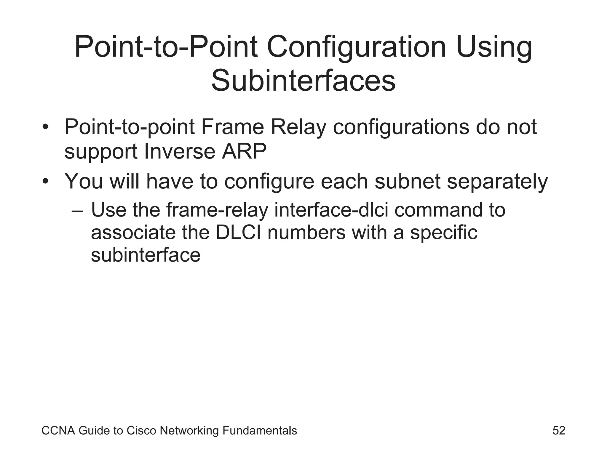Point-to-Point Configuration Using Subinterfaces Point-to-point Frame Relay configurations do not support Inverse ARP You will have to configure each subnet separately Use the frame-relay interface-dlci command to associate the DLCI numbers with a specific subinterface CCNA Guide to Cisco Networking Fundamentals 
