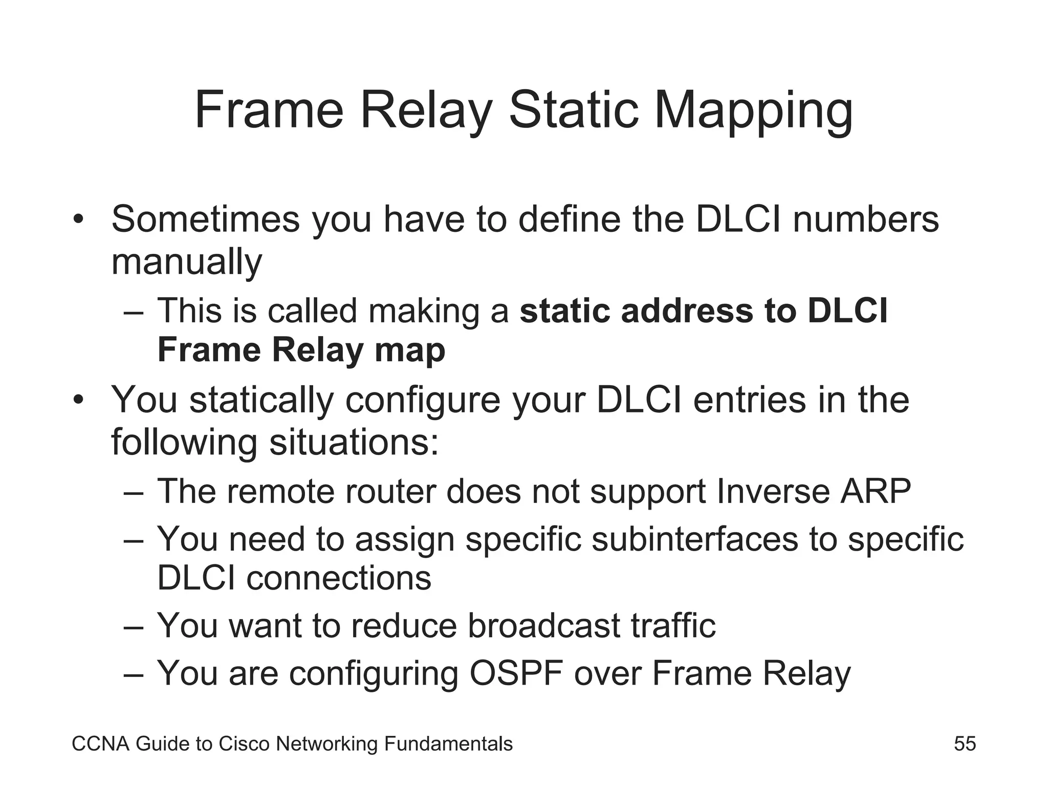 Frame Relay Static Mapping Sometimes you have to define the DLCI numbers manually This is called making a static address to DLCI Frame Relay map You statically configure your DLCI entries in the following situations: The remote router does not support Inverse ARP You need to assign specific subinterfaces to specific DLCI connections You want to reduce broadcast traffic You are configuring OSPF over Frame Relay CCNA Guide to Cisco Networking Fundamentals 