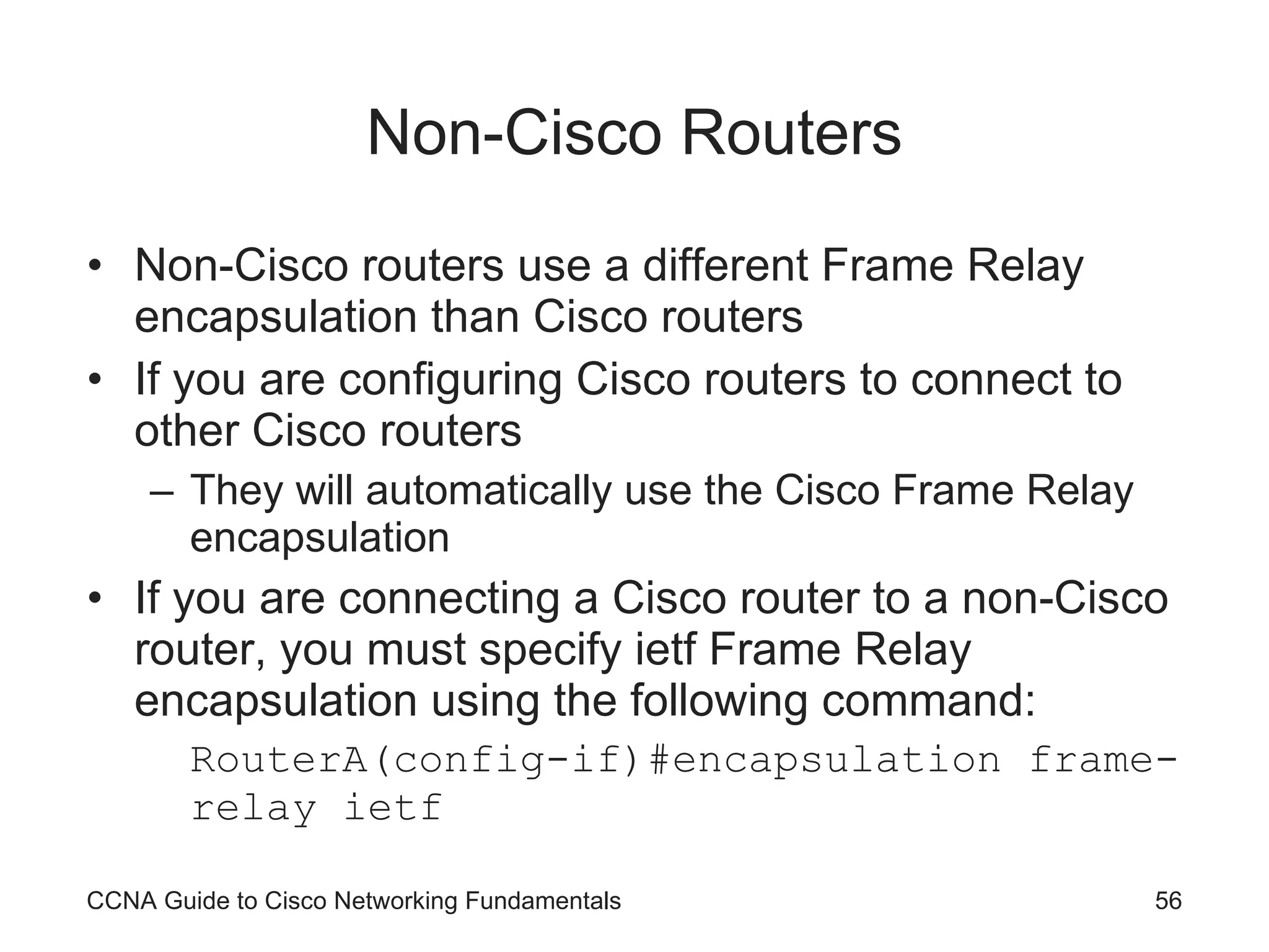 Non-Cisco Routers Non-Cisco routers use a different Frame Relay encapsulation than Cisco routers If you are configuring Cisco routers to connect to other Cisco routers They will automatically use the Cisco Frame Relay encapsulation If you are connecting a Cisco router to a non-Cisco router, you must specify ietf Frame Relay encapsulation using the following command: RouterA(config-if)#encapsulation frame-relay ietf CCNA Guide to Cisco Networking Fundamentals 