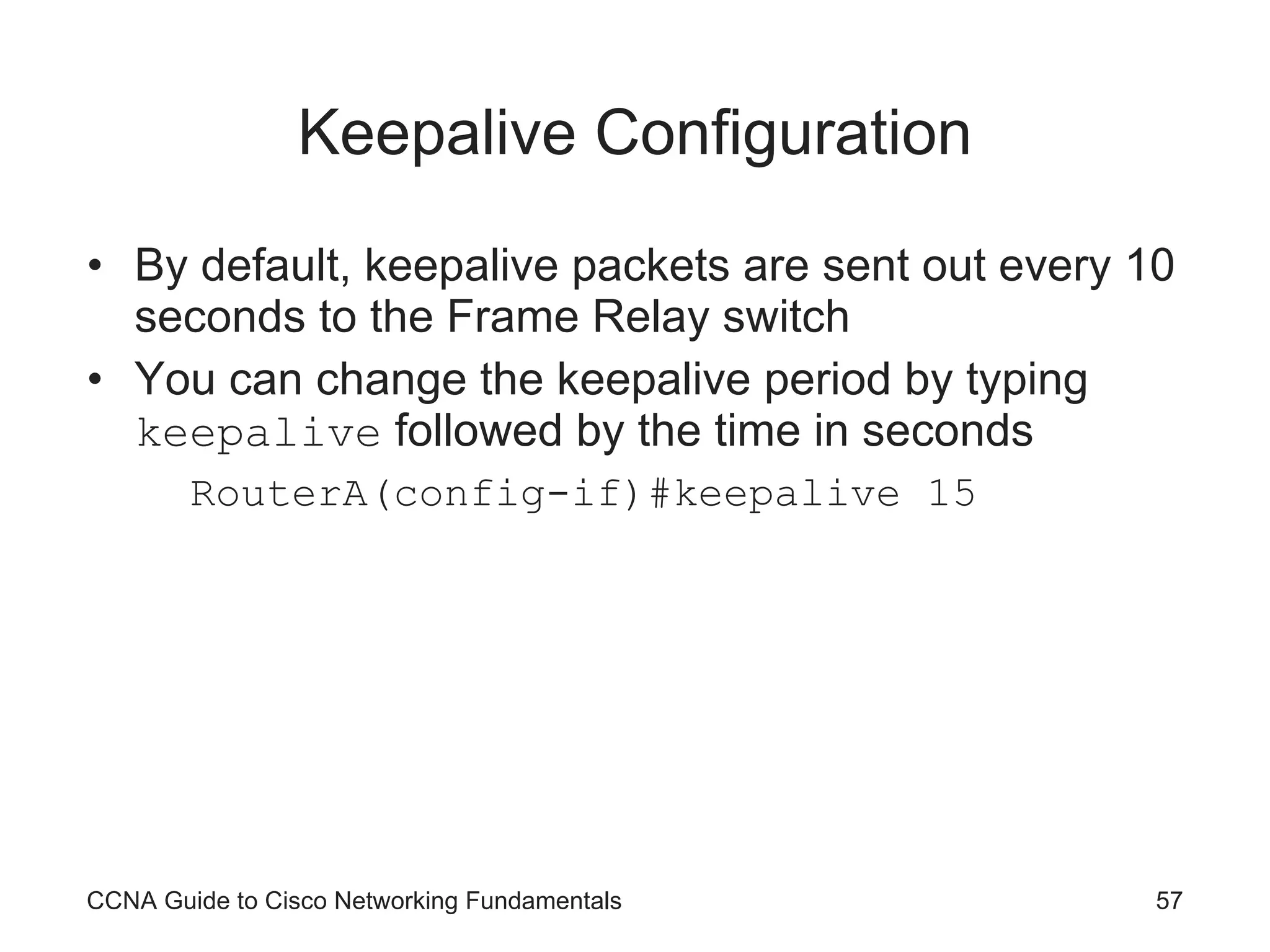 Keepalive Configuration By default, keepalive packets are sent out every 10 seconds to the Frame Relay switch You can change the keepalive period by typing keepalive followed by the time in seconds RouterA(config-if)#keepalive 15 CCNA Guide to Cisco Networking Fundamentals 