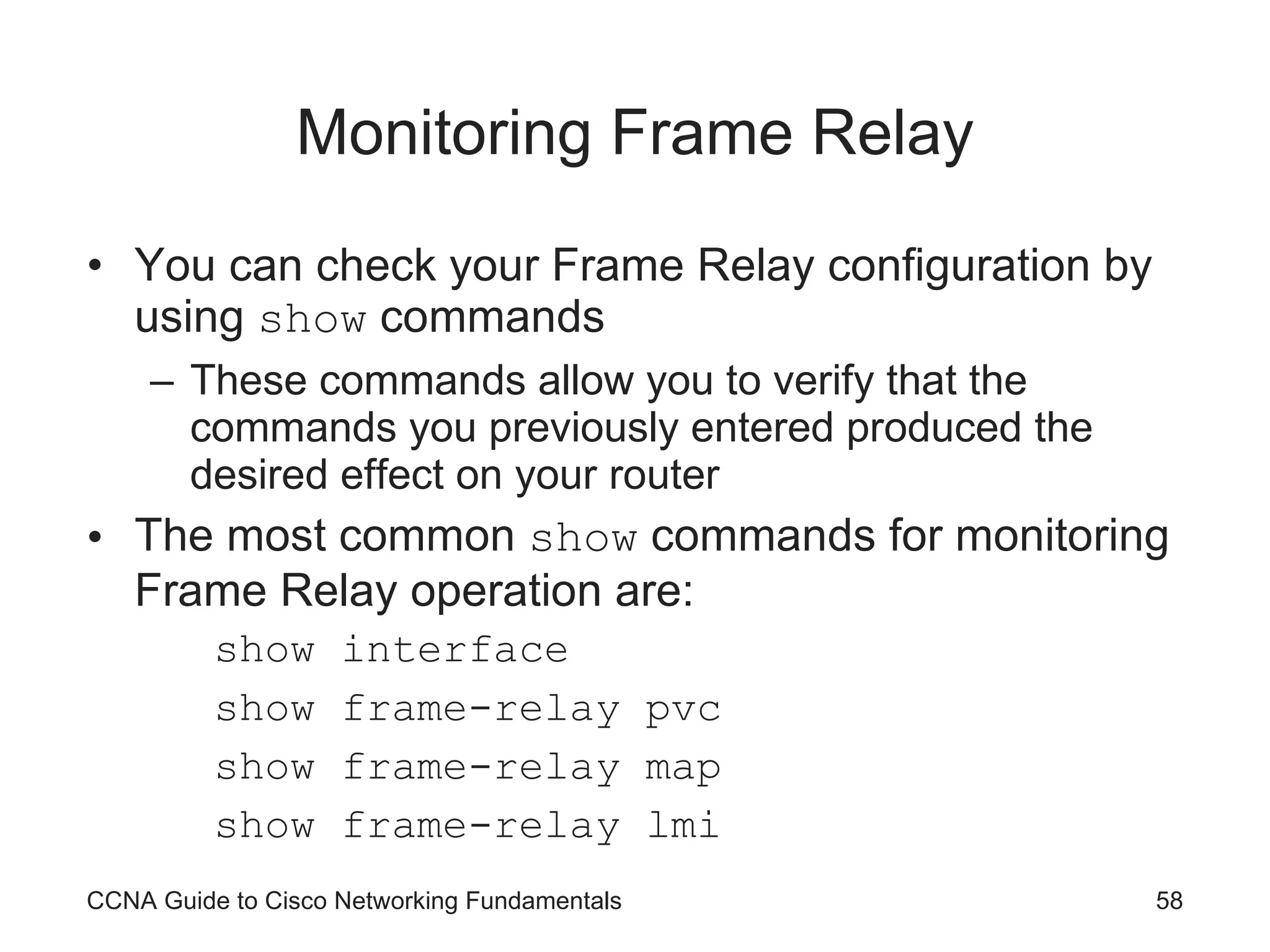 Monitoring Frame Relay You can check your Frame Relay configuration by using show commands These commands allow you to verify that the commands you previously entered produced the desired effect on your router The most common show commands for monitoring Frame Relay operation are: show interface show frame-relay pvc show frame-relay map show frame-relay lmi CCNA Guide to Cisco Networking Fundamentals 