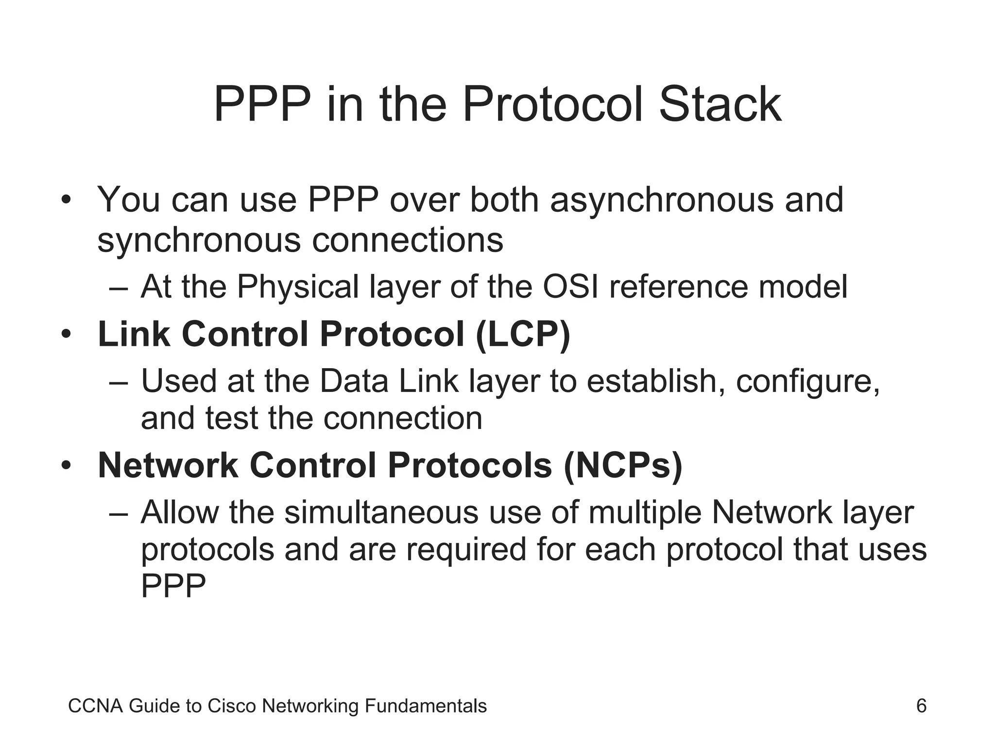 PPP in the Protocol Stack You can use PPP over both asynchronous and synchronous connections At the Physical layer of the OSI reference model Link Control Protocol (LCP) Used at the Data Link layer to establish, configure, and test the connection Network Control Protocols (NCPs) Allow the simultaneous use of multiple Network layer protocols and are required for each protocol that uses PPP CCNA Guide to Cisco Networking Fundamentals 