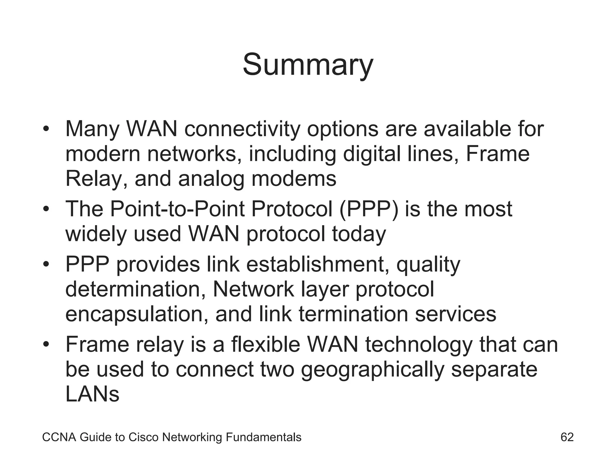 Summary Many WAN connectivity options are available for modern networks, including digital lines, Frame Relay, and analog modems The Point-to-Point Protocol (PPP) is the most widely used WAN protocol today PPP provides link establishment, quality determination, Network layer protocol encapsulation, and link termination services Frame relay is a flexible WAN technology that can be used to connect two geographically separate LANs CCNA Guide to Cisco Networking Fundamentals 