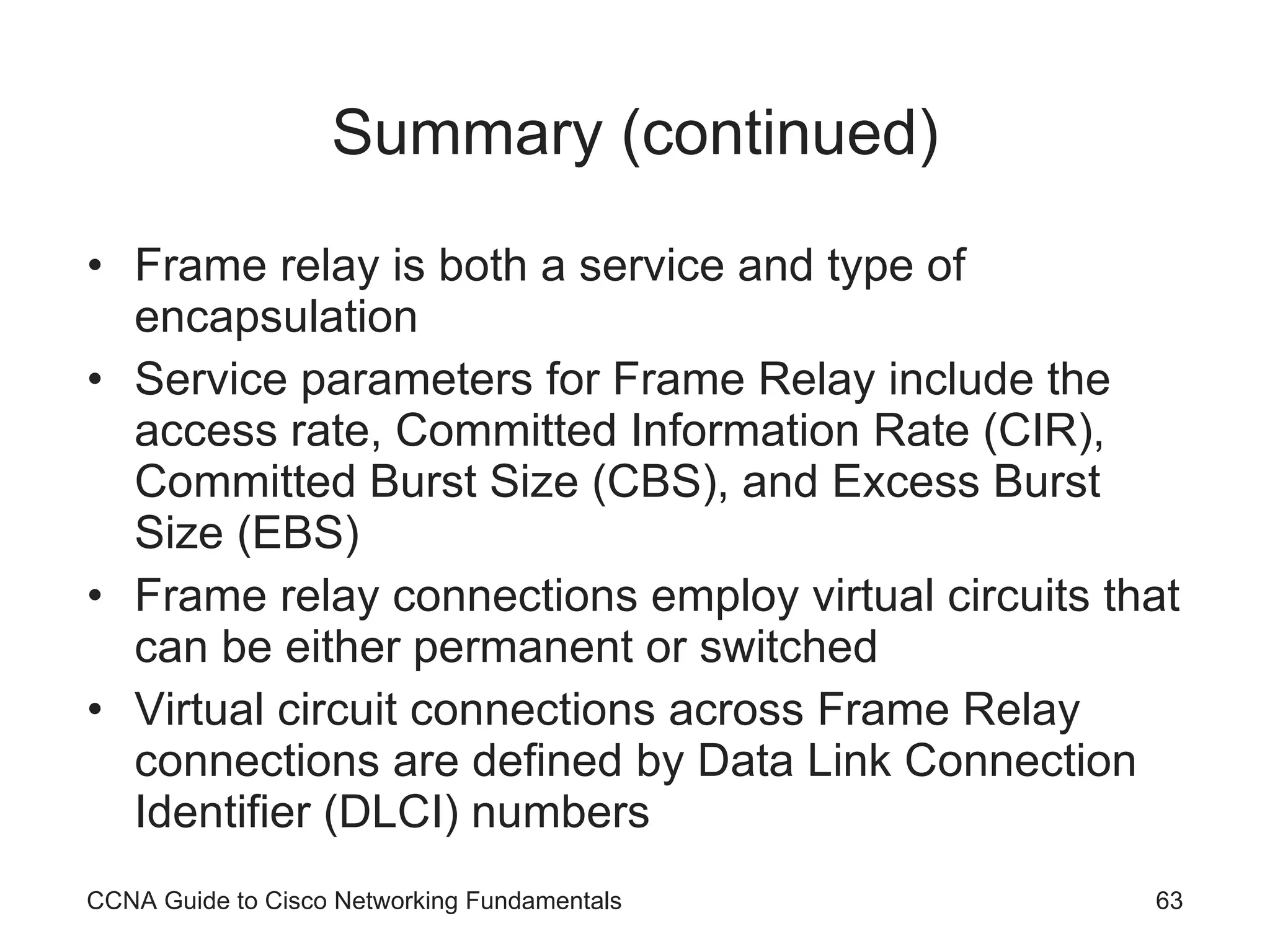 Summary (continued) Frame relay is both a service and type of encapsulation Service parameters for Frame Relay include the access rate, Committed Information Rate (CIR), Committed Burst Size (CBS), and Excess Burst Size (EBS) Frame relay connections employ virtual circuits that can be either permanent or switched Virtual circuit connections across Frame Relay connections are defined by Data Link Connection Identifier (DLCI) numbers CCNA Guide to Cisco Networking Fundamentals 