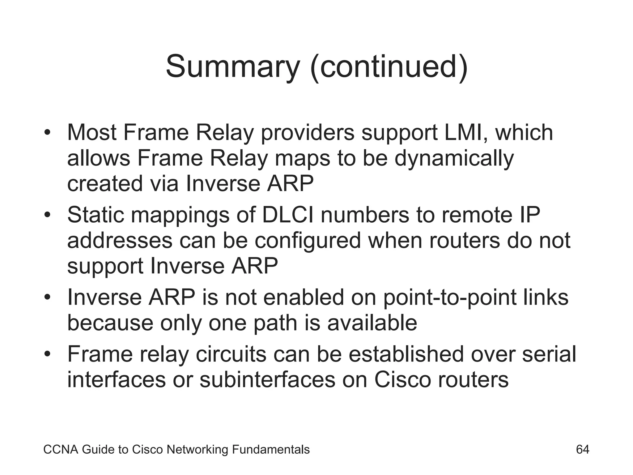 Summary (continued) Most Frame Relay providers support LMI, which allows Frame Relay maps to be dynamically created via Inverse ARP Static mappings of DLCI numbers to remote IP addresses can be configured when routers do not support Inverse ARP Inverse ARP is not enabled on point-to-point links because only one path is available Frame relay circuits can be established over serial interfaces or subinterfaces on Cisco routers CCNA Guide to Cisco Networking Fundamentals 