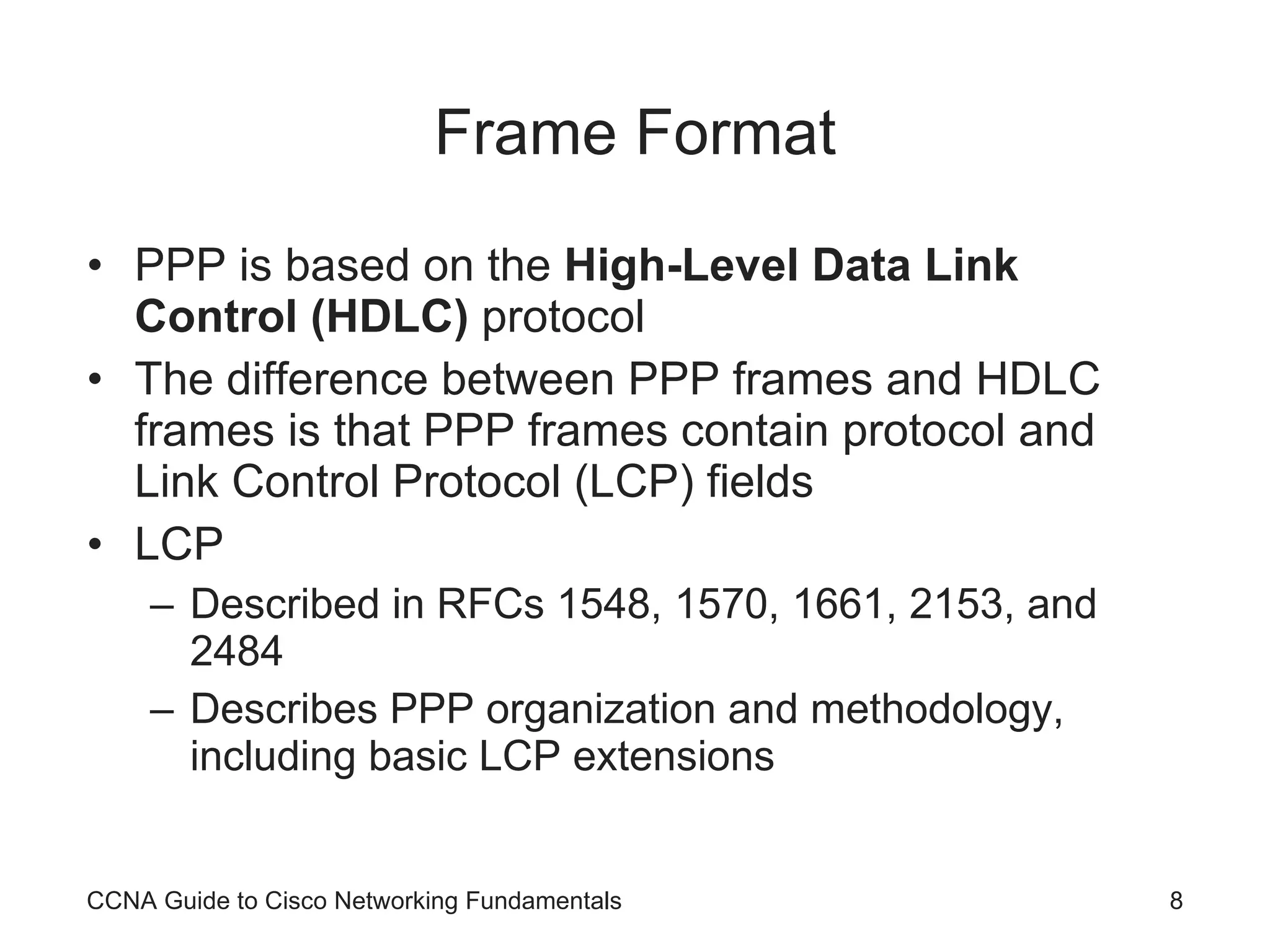 Frame Format PPP is based on the High-Level Data Link Control (HDLC) protocol The difference between PPP frames and HDLC frames is that PPP frames contain protocol and Link Control Protocol (LCP) fields LCP Described in RFCs 1548, 1570, 1661, 2153, and 2484 Describes PPP organization and methodology, including basic LCP extensions CCNA Guide to Cisco Networking Fundamentals 