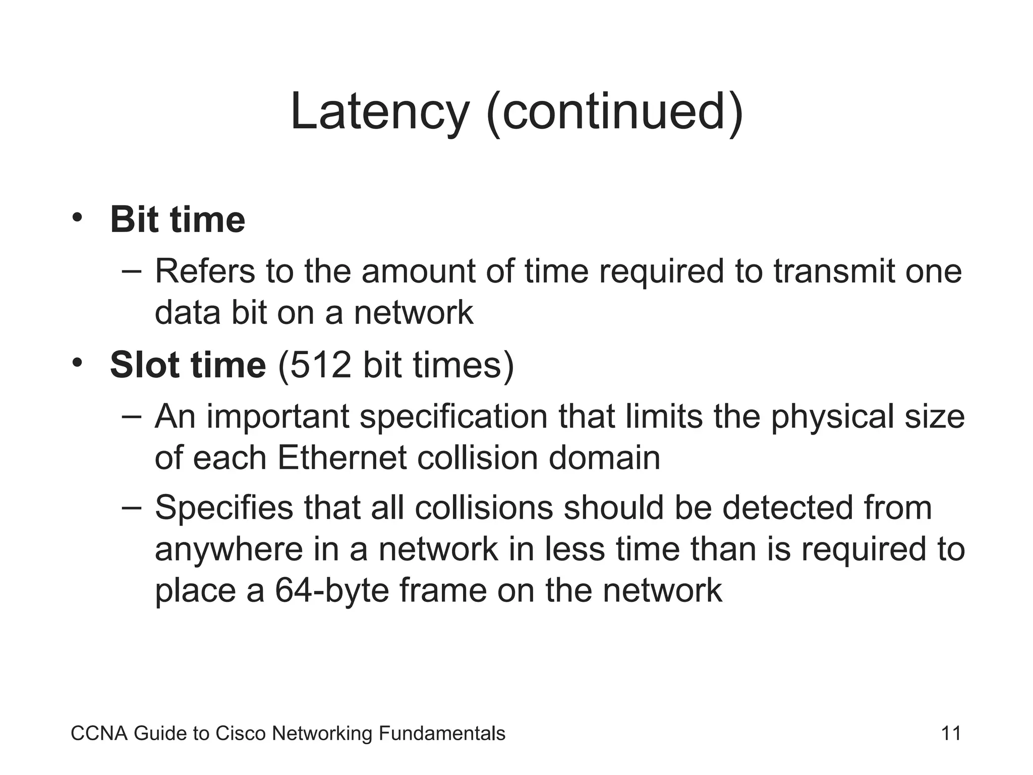 Latency (continued) Bit time Refers to the amount of time required to transmit one data bit on a network Slot time (512 bit times) An important specification that limits the physical size of each Ethernet collision domain Specifies that all collisions should be detected from anywhere in a network in less time than is required to place a 64-byte frame on the network CCNA Guide to Cisco Networking Fundamentals 