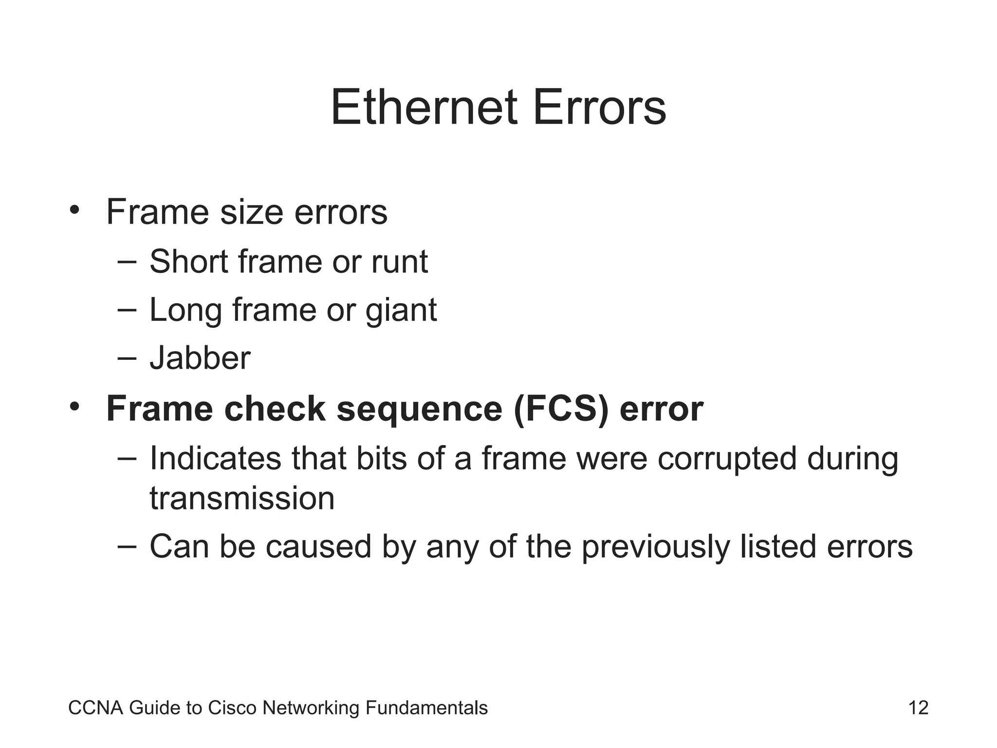 Ethernet Errors Frame size errors Short frame or runt Long frame or giant Jabber Frame check sequence (FCS) error Indicates that bits of a frame were corrupted during transmission Can be caused by any of the previously listed errors CCNA Guide to Cisco Networking Fundamentals 