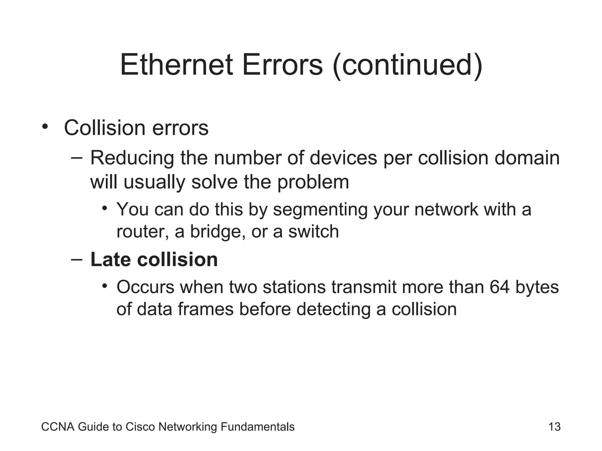 Ethernet Errors (continued) Collision errors Reducing the number of devices per collision domain will usually solve the problem You can do this by segmenting your network with a router, a bridge, or a switch Late collision Occurs when two stations transmit more than 64 bytes of data frames before detecting a collision CCNA Guide to Cisco Networking Fundamentals 