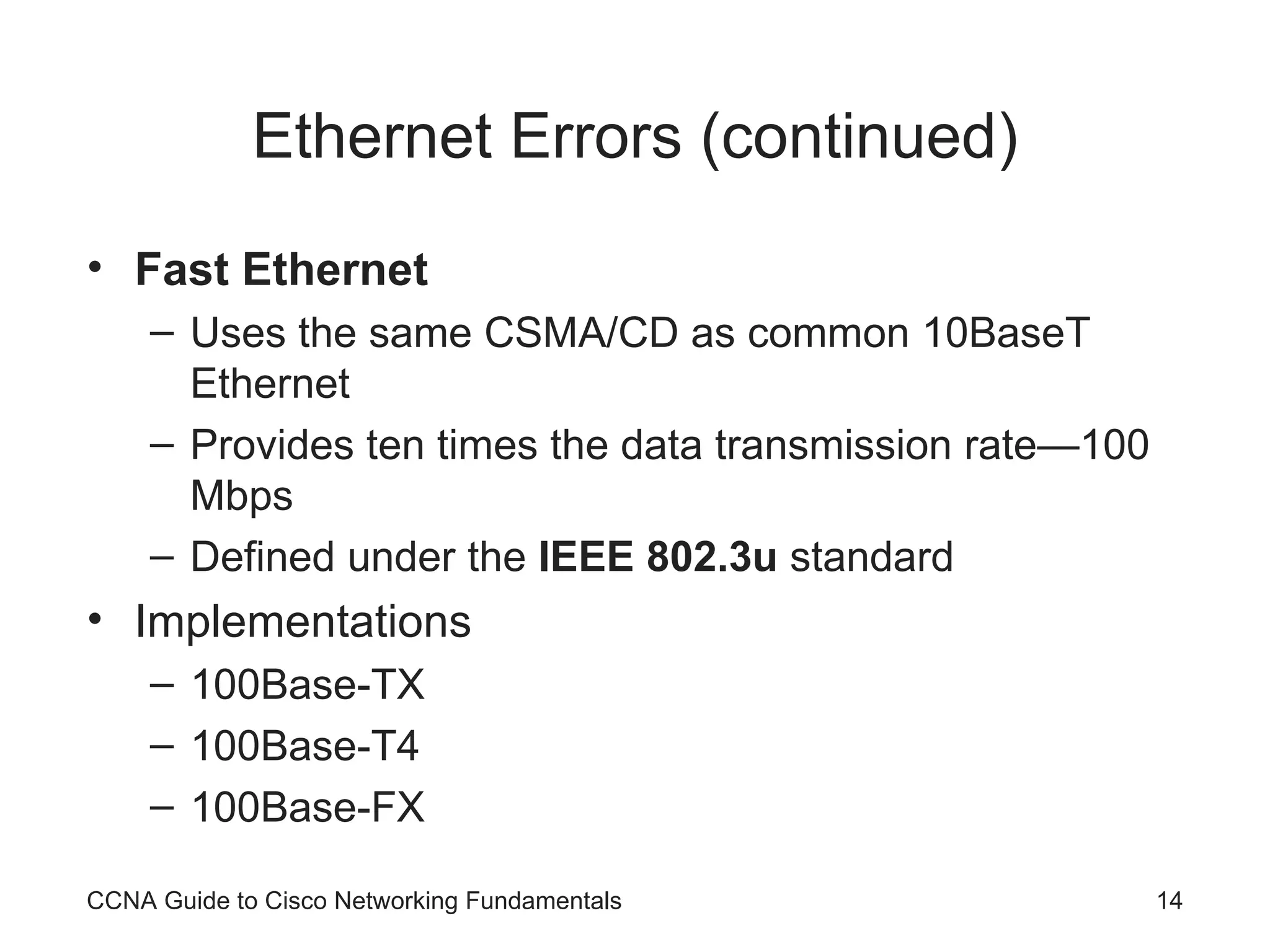 Ethernet Errors (continued) Fast Ethernet Uses the same CSMA/CD as common 10BaseT Ethernet Provides ten times the data transmission rate—100 Mbps Defined under the IEEE 802.3u standard Implementations 100Base-TX 100Base-T4 100Base-FX CCNA Guide to Cisco Networking Fundamentals 