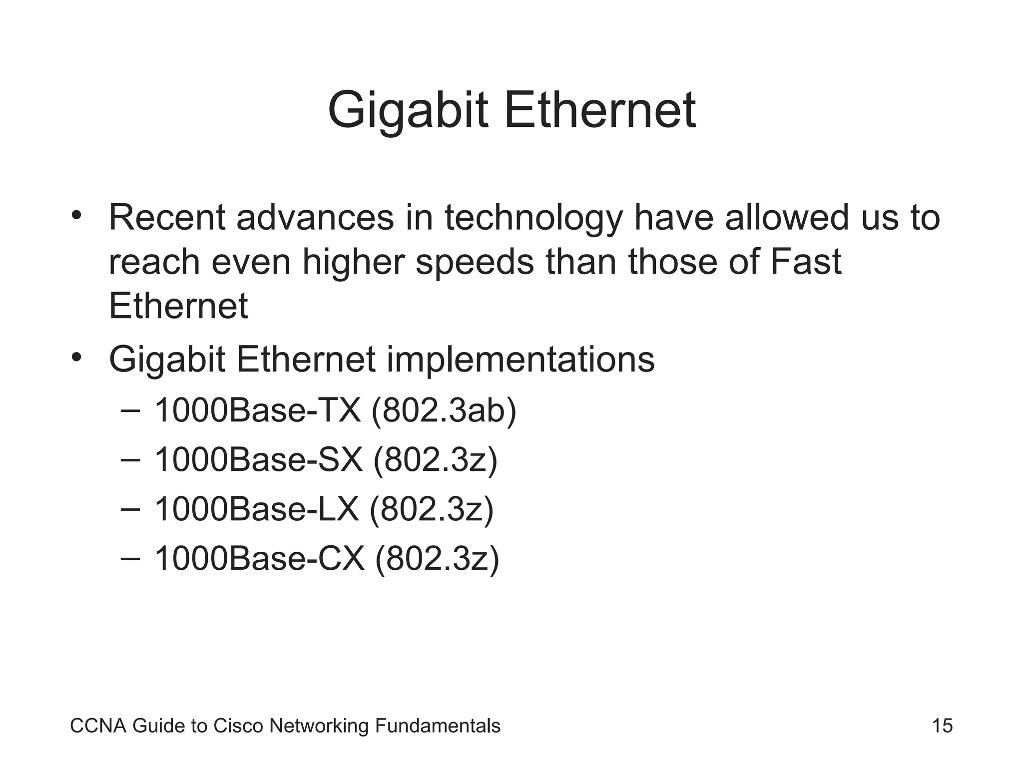 Gigabit Ethernet Recent advances in technology have allowed us to reach even higher speeds than those of Fast Ethernet Gigabit Ethernet implementations 1000Base-TX (802.3ab) 1000Base-SX (802.3z) 1000Base-LX (802.3z) 1000Base-CX (802.3z) CCNA Guide to Cisco Networking Fundamentals 