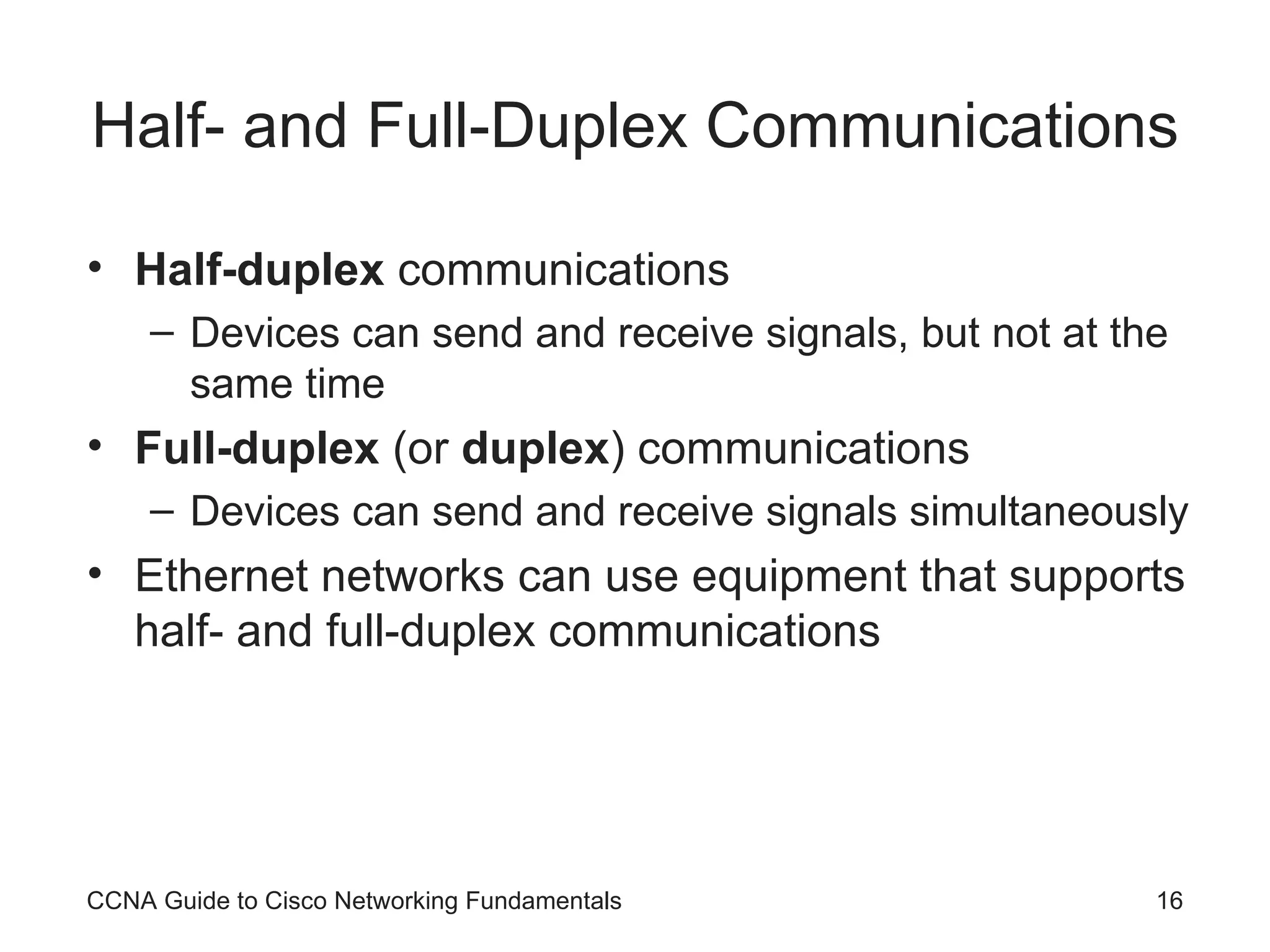Half- and Full-Duplex Communications Half-duplex communications Devices can send and receive signals, but not at the same time Full-duplex (or duplex ) communications Devices can send and receive signals simultaneously Ethernet networks can use equipment that supports half- and full-duplex communications CCNA Guide to Cisco Networking Fundamentals 