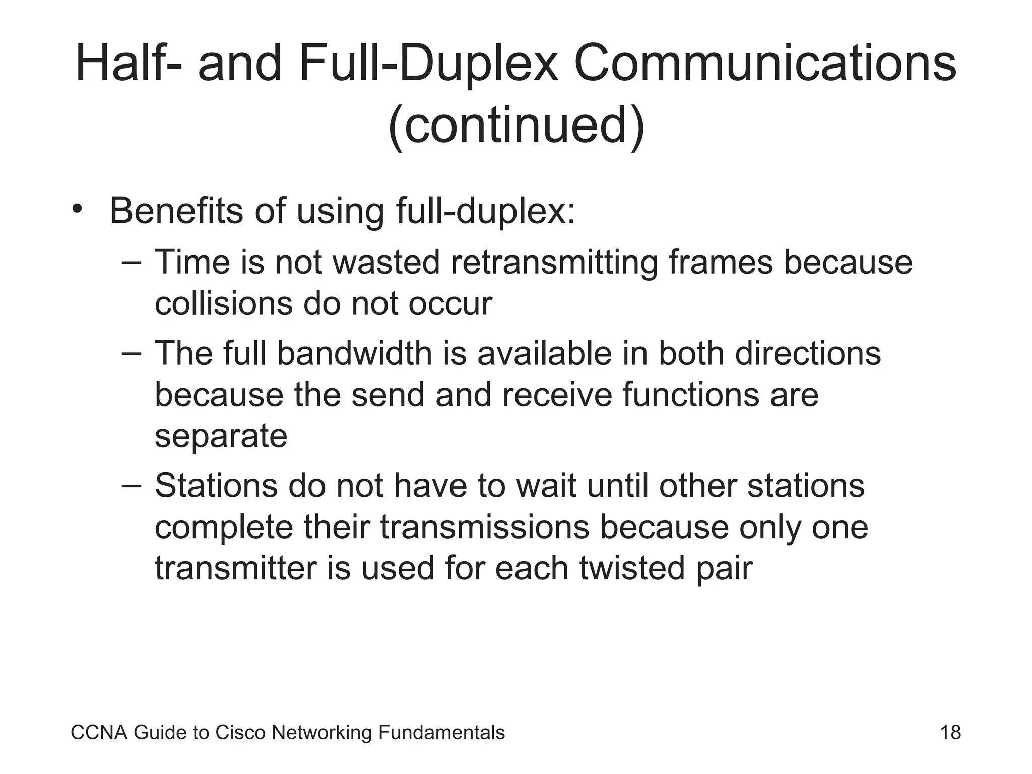 Half- and Full-Duplex Communications (continued) Benefits of using full-duplex: Time is not wasted retransmitting frames because collisions do not occur The full bandwidth is available in both directions because the send and receive functions are separate Stations do not have to wait until other stations complete their transmissions because only one transmitter is used for each twisted pair CCNA Guide to Cisco Networking Fundamentals 