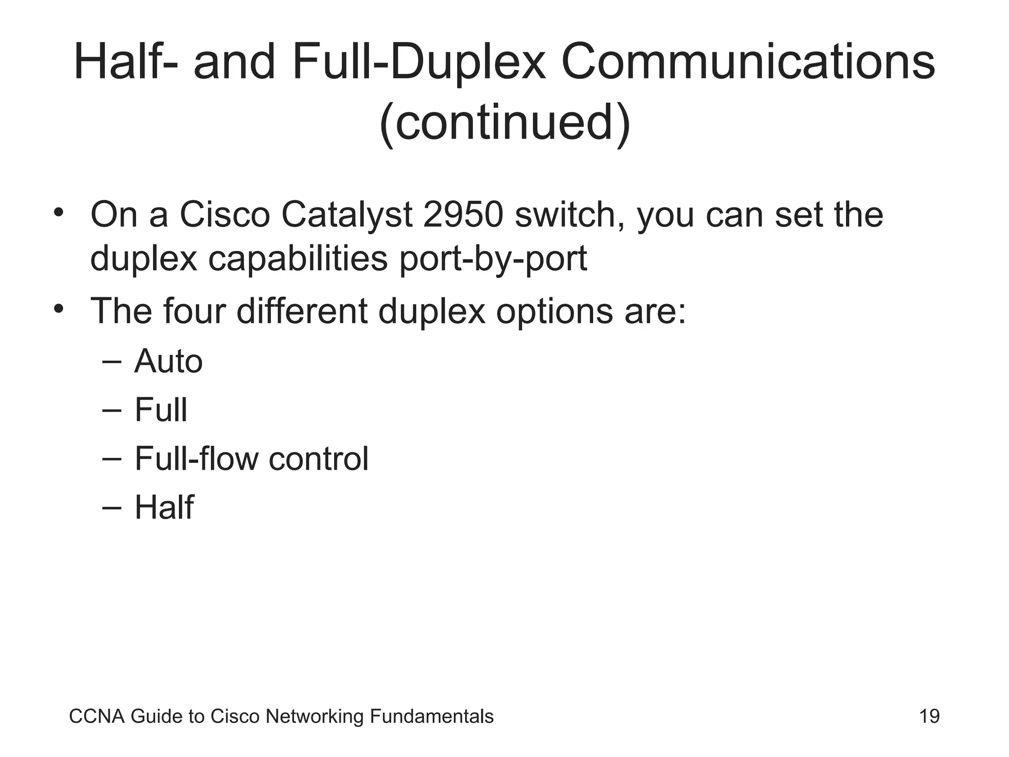 Half- and Full-Duplex Communications (continued) On a Cisco Catalyst 2950 switch, you can set the duplex capabilities port-by-port The four different duplex options are: Auto Full Full-flow control Half CCNA Guide to Cisco Networking Fundamentals 
