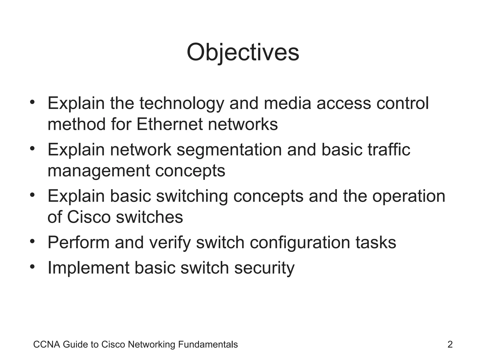 Objectives Explain the technology and media access control method for Ethernet networks Explain network segmentation and basic traffic management concepts Explain basic switching concepts and the operation of Cisco switches Perform and verify switch configuration tasks Implement basic switch security CCNA Guide to Cisco Networking Fundamentals 
