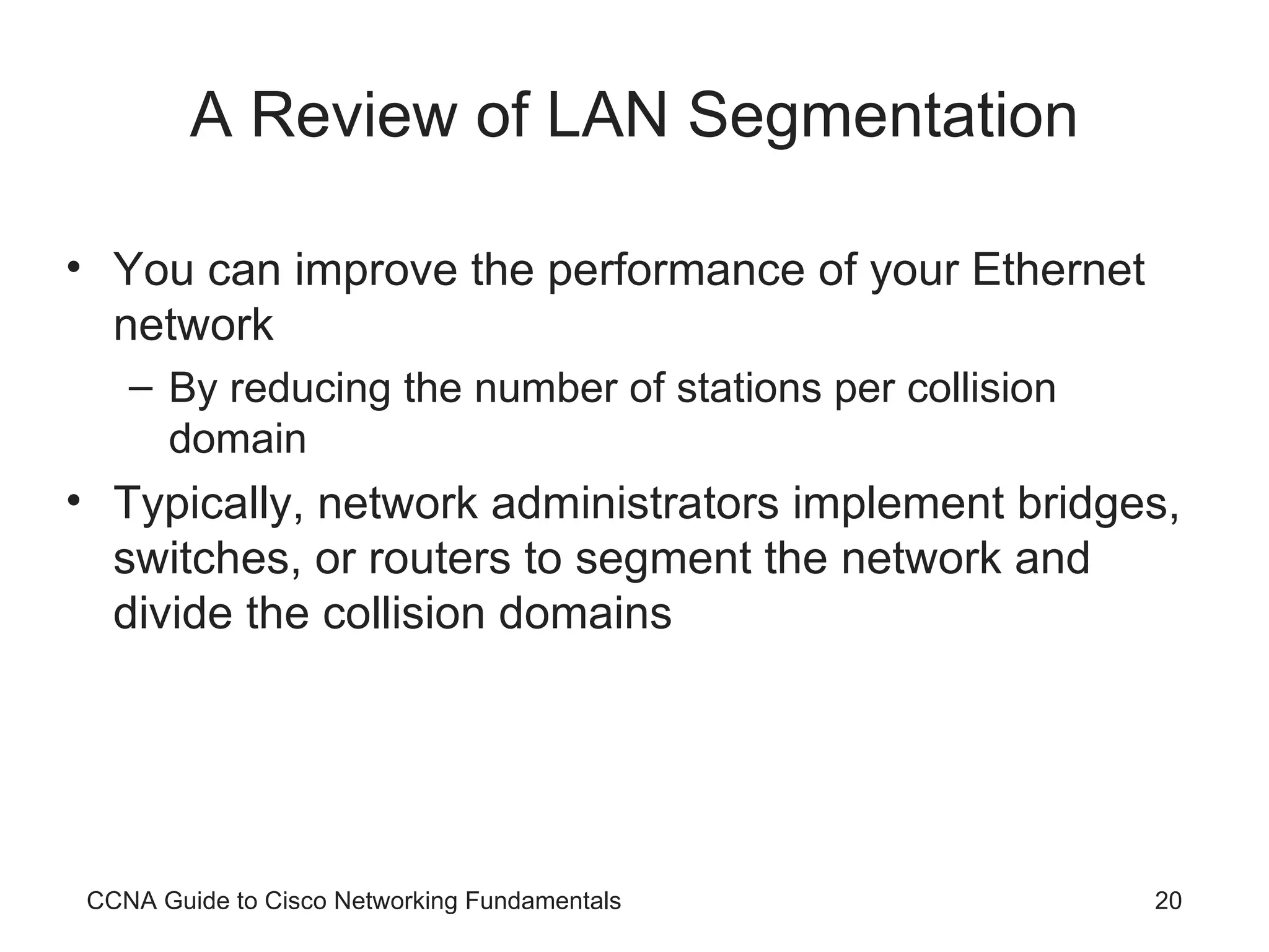 A Review of LAN Segmentation You can improve the performance of your Ethernet network By reducing the number of stations per collision domain Typically, network administrators implement bridges, switches, or routers to segment the network and divide the collision domains CCNA Guide to Cisco Networking Fundamentals 