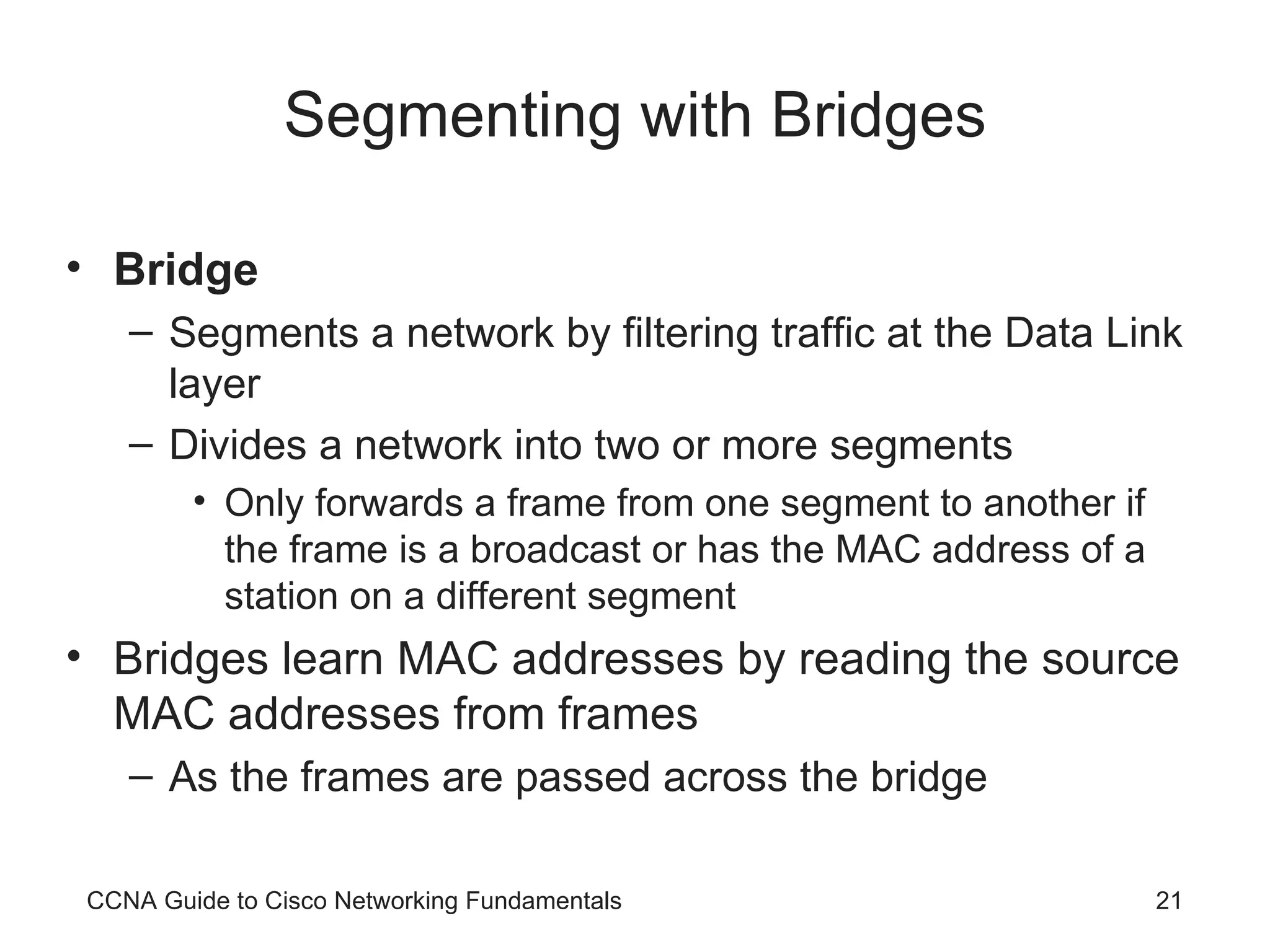 Segmenting with Bridges Bridge Segments a network by filtering traffic at the Data Link layer Divides a network into two or more segments Only forwards a frame from one segment to another if the frame is a broadcast or has the MAC address of a station on a different segment Bridges learn MAC addresses by reading the source MAC addresses from frames As the frames are passed across the bridge CCNA Guide to Cisco Networking Fundamentals 