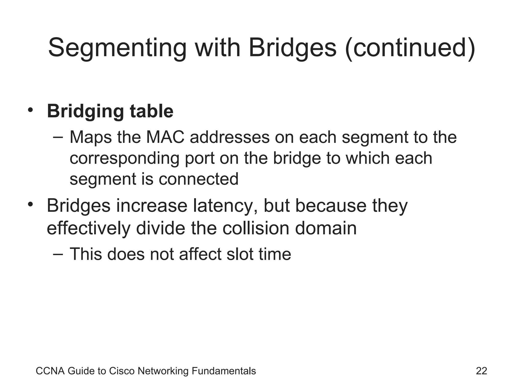Segmenting with Bridges (continued) Bridging table Maps the MAC addresses on each segment to the corresponding port on the bridge to which each segment is connected Bridges increase latency, but because they effectively divide the collision domain This does not affect slot time CCNA Guide to Cisco Networking Fundamentals 