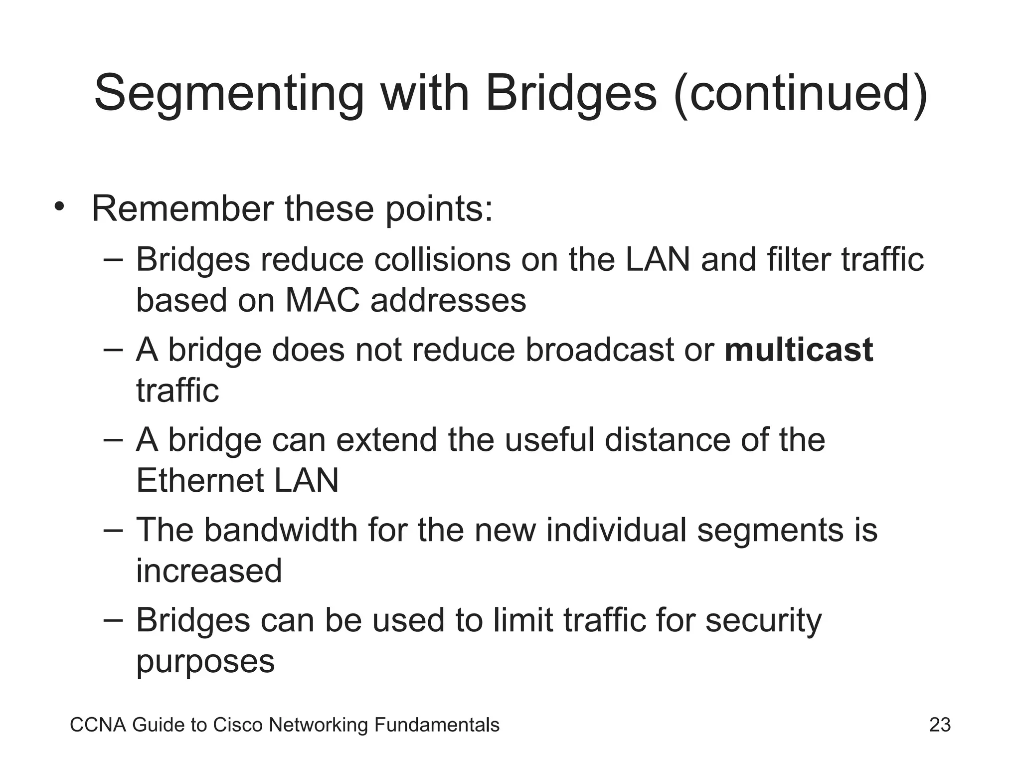 Segmenting with Bridges (continued) Remember these points: Bridges reduce collisions on the LAN and filter traffic based on MAC addresses A bridge does not reduce broadcast or multicast traffic A bridge can extend the useful distance of the Ethernet LAN The bandwidth for the new individual segments is increased Bridges can be used to limit traffic for security purposes CCNA Guide to Cisco Networking Fundamentals 