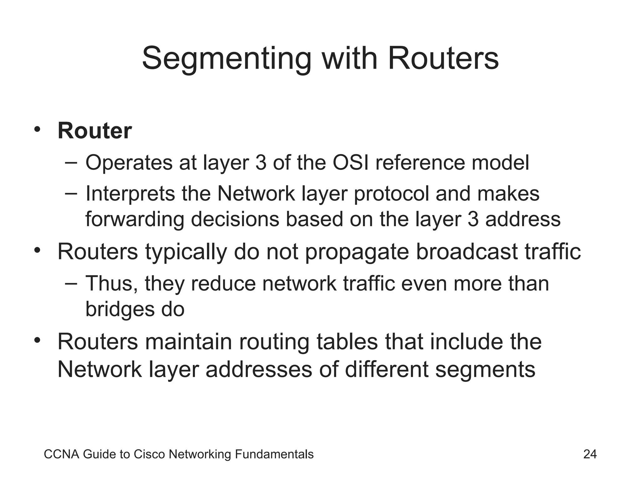 Segmenting with Routers Router Operates at layer 3 of the OSI reference model Interprets the Network layer protocol and makes forwarding decisions based on the layer 3 address Routers typically do not propagate broadcast traffic Thus, they reduce network traffic even more than bridges do Routers maintain routing tables that include the Network layer addresses of different segments CCNA Guide to Cisco Networking Fundamentals 