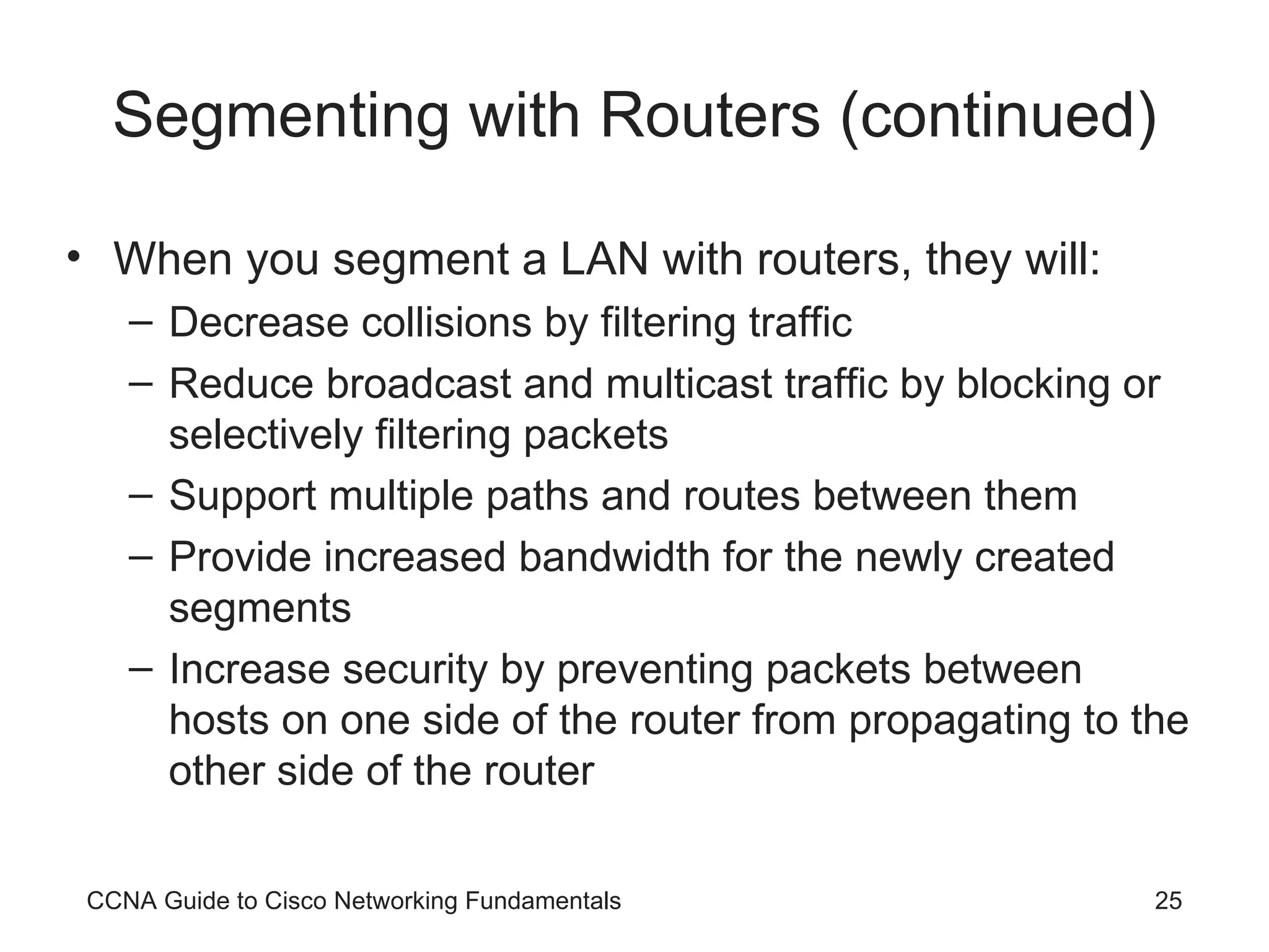 Segmenting with Routers (continued) When you segment a LAN with routers, they will: Decrease collisions by filtering traffic Reduce broadcast and multicast traffic by blocking or selectively filtering packets Support multiple paths and routes between them Provide increased bandwidth for the newly created segments Increase security by preventing packets between hosts on one side of the router from propagating to the other side of the router CCNA Guide to Cisco Networking Fundamentals 