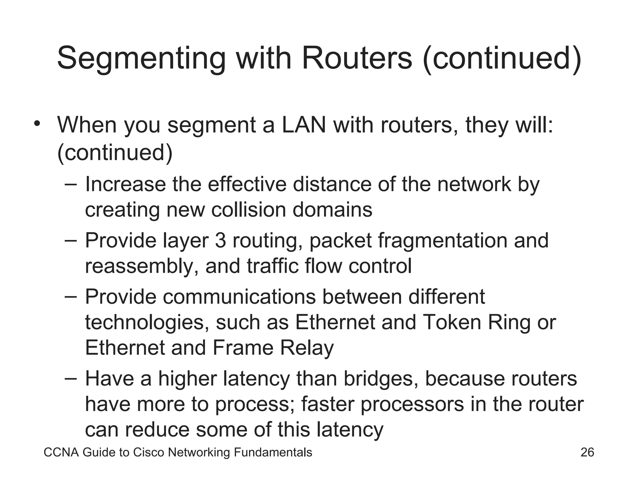 Segmenting with Routers (continued) When you segment a LAN with routers, they will: (continued) Increase the effective distance of the network by creating new collision domains Provide layer 3 routing, packet fragmentation and reassembly, and traffic flow control Provide communications between different technologies, such as Ethernet and Token Ring or Ethernet and Frame Relay Have a higher latency than bridges, because routers have more to process; faster processors in the router can reduce some of this latency CCNA Guide to Cisco Networking Fundamentals 