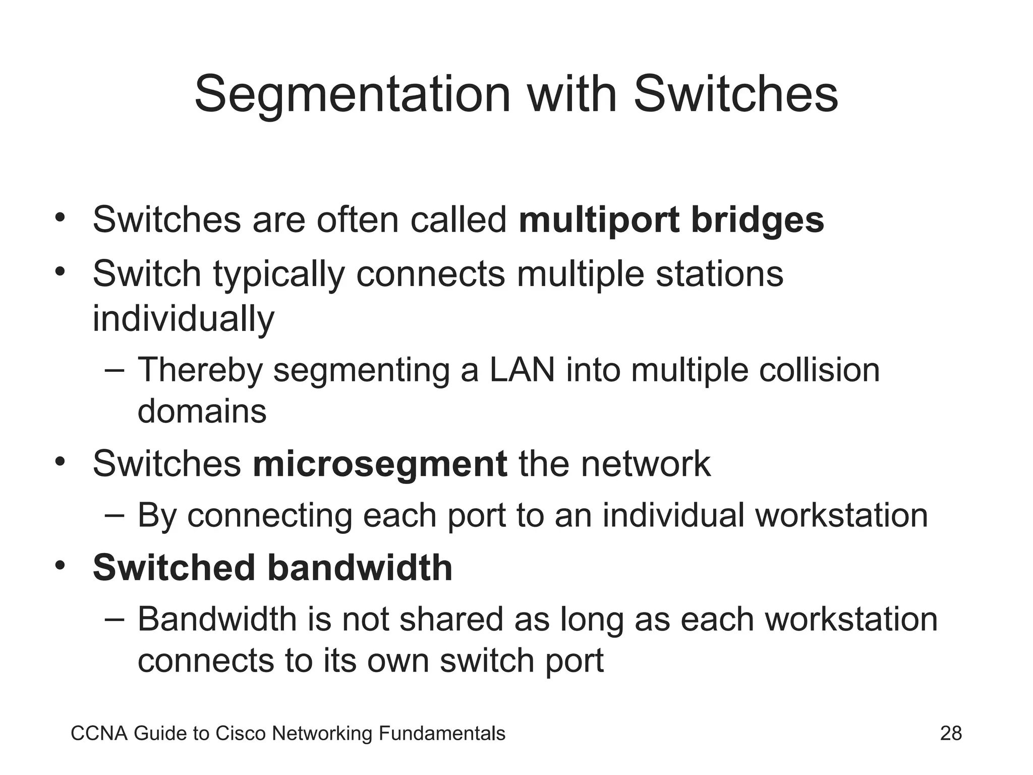 Segmentation with Switches Switches are often called multiport bridges Switch typically connects multiple stations individually Thereby segmenting a LAN into multiple collision domains Switches microsegment the network By connecting each port to an individual workstation Switched bandwidth Bandwidth is not shared as long as each workstation connects to its own switch port CCNA Guide to Cisco Networking Fundamentals 