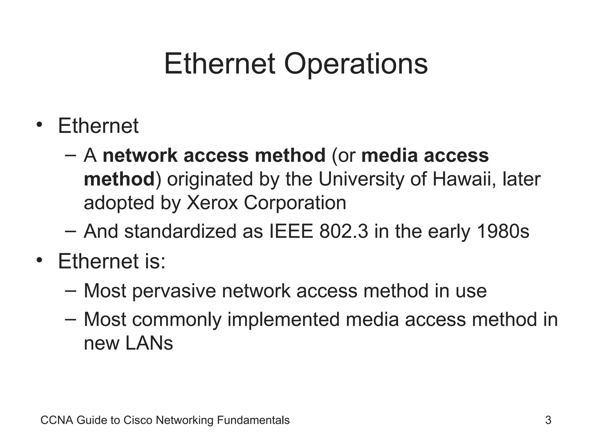 Ethernet Operations Ethernet A network access method (or media access method ) originated by the University of Hawaii, later adopted by Xerox Corporation And standardized as IEEE 802.3 in the early 1980s Ethernet is: Most pervasive network access method in use Most commonly implemented media access method in new LANs CCNA Guide to Cisco Networking Fundamentals 