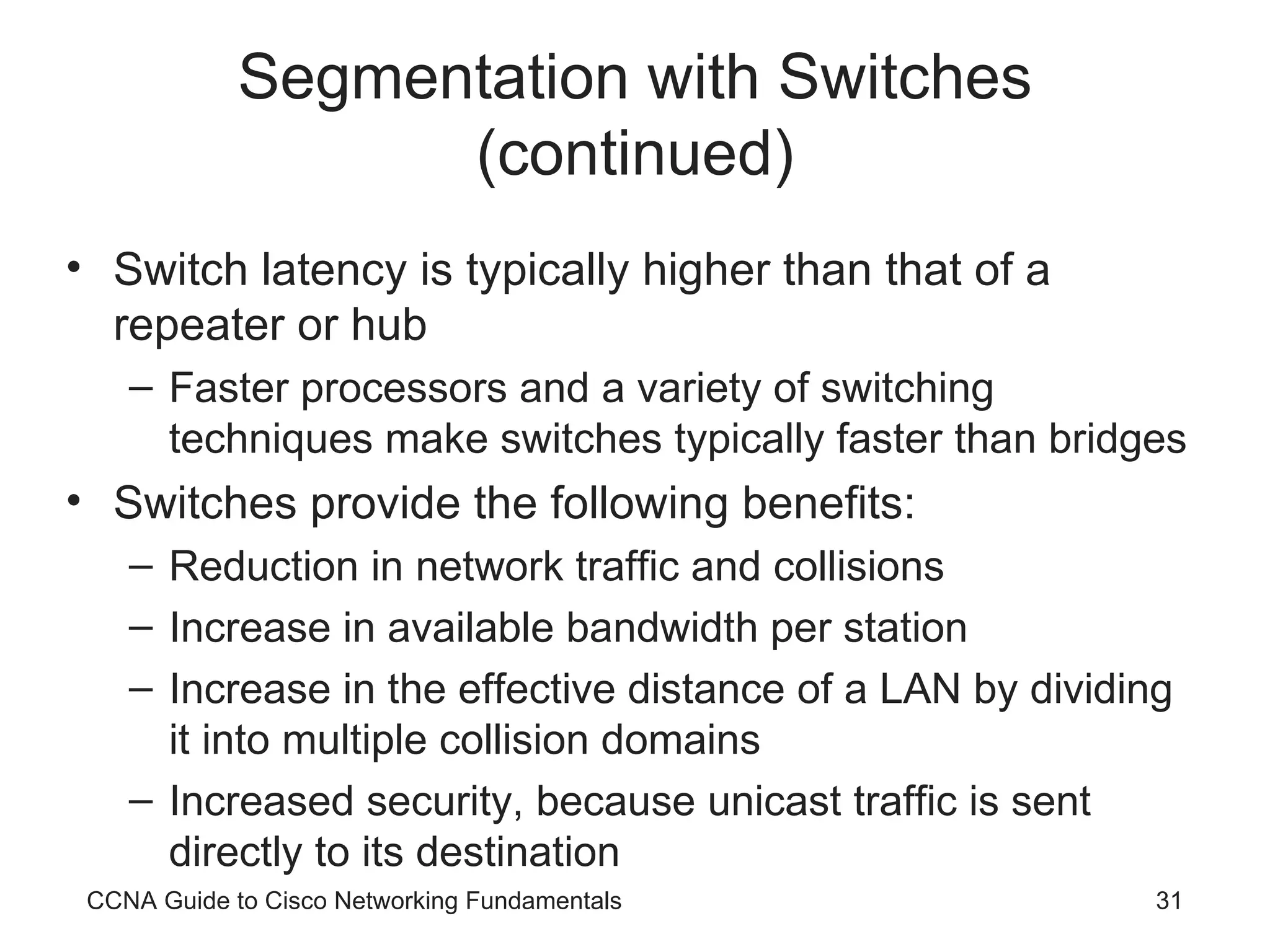 Segmentation with Switches (continued) Switch latency is typically higher than that of a repeater or hub Faster processors and a variety of switching techniques make switches typically faster than bridges Switches provide the following benefits: Reduction in network traffic and collisions Increase in available bandwidth per station Increase in the effective distance of a LAN by dividing it into multiple collision domains Increased security, because unicast traffic is sent directly to its destination CCNA Guide to Cisco Networking Fundamentals 