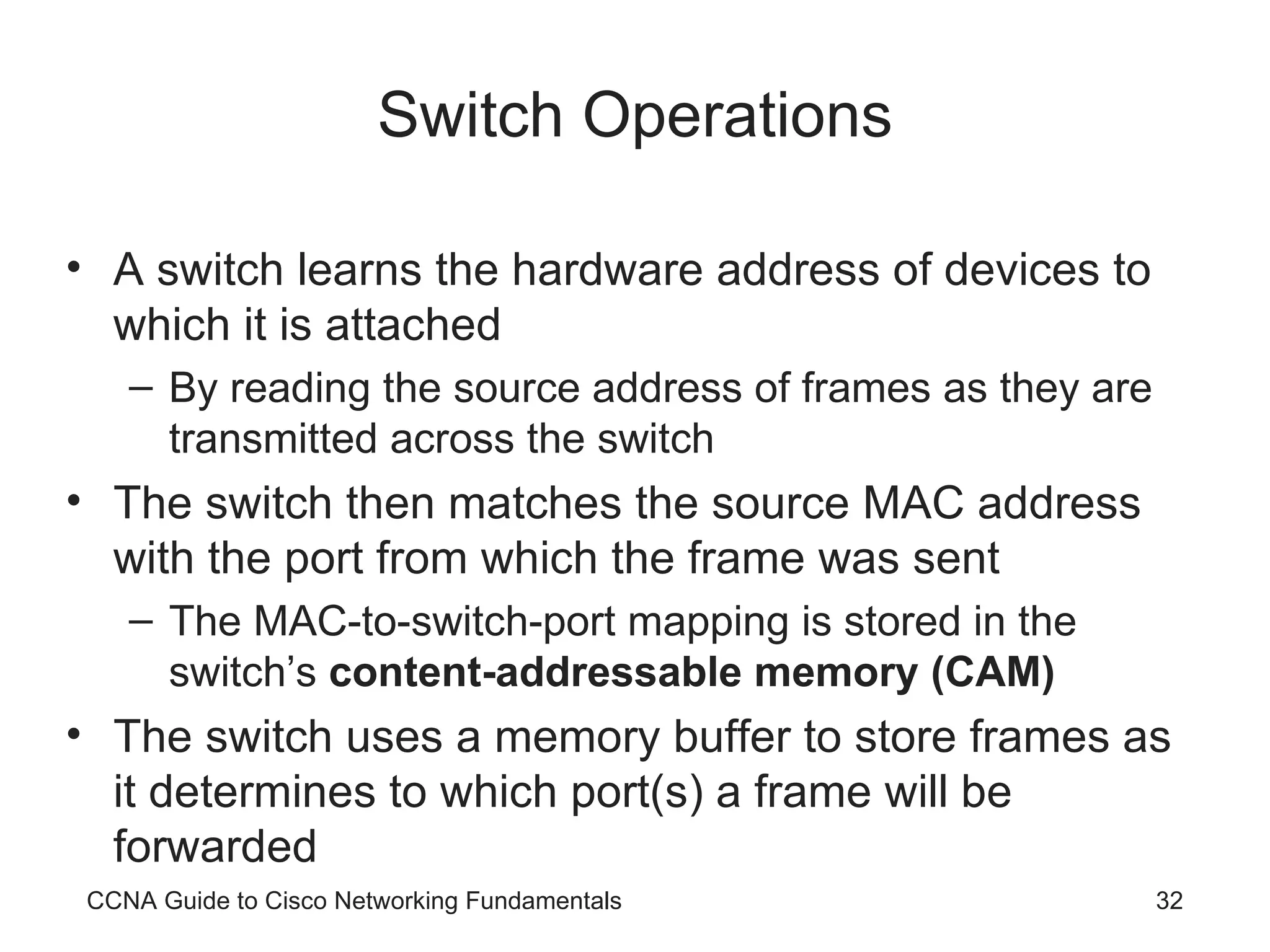 Switch Operations A switch learns the hardware address of devices to which it is attached By reading the source address of frames as they are transmitted across the switch The switch then matches the source MAC address with the port from which the frame was sent The MAC-to-switch-port mapping is stored in the switch’s content-addressable memory (CAM) The switch uses a memory buffer to store frames as it determines to which port(s) a frame will be forwarded CCNA Guide to Cisco Networking Fundamentals 