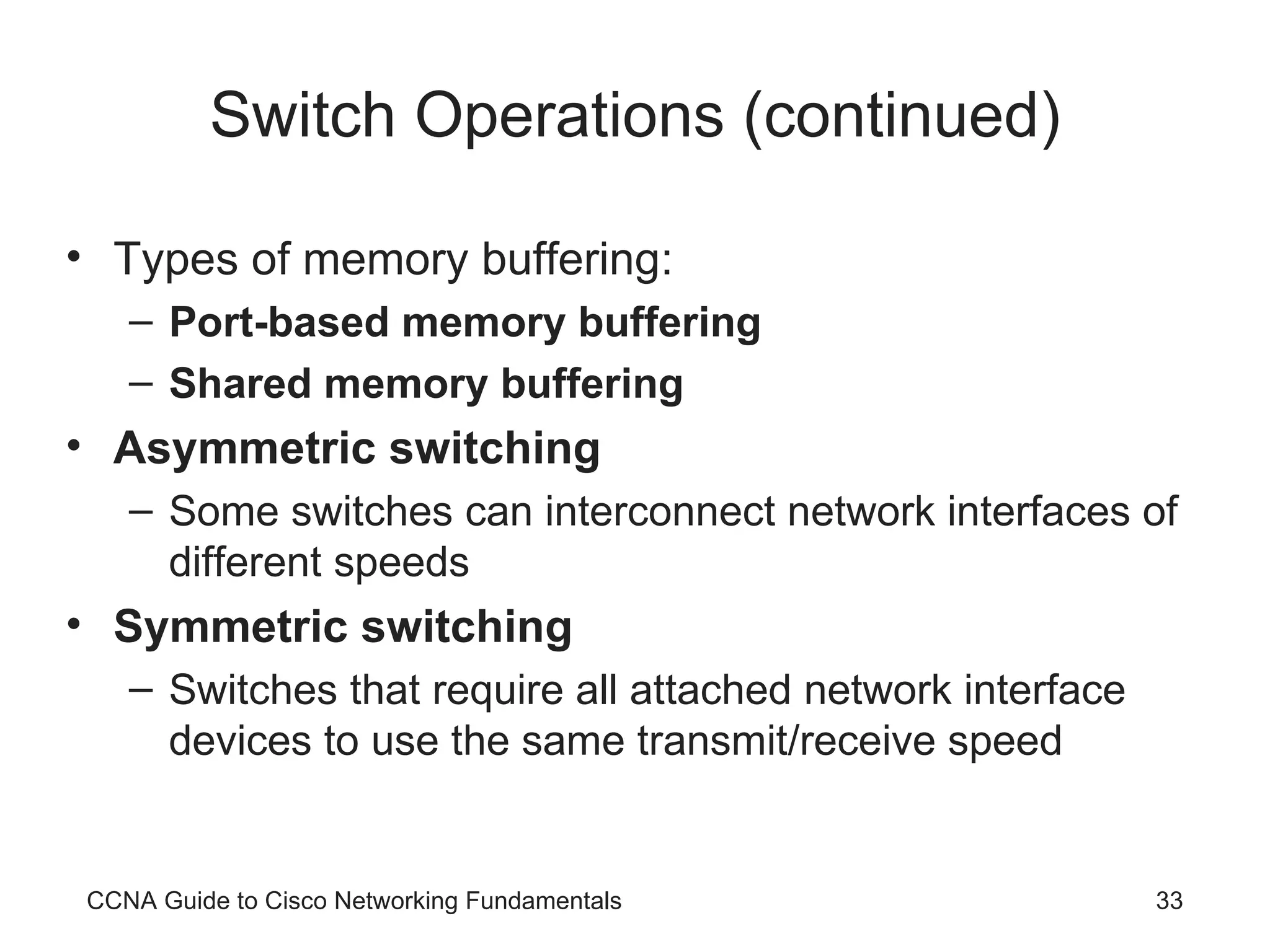 Switch Operations (continued) Types of memory buffering: Port-based memory buffering Shared memory buffering Asymmetric switching Some switches can interconnect network interfaces of different speeds Symmetric switching Switches that require all attached network interface devices to use the same transmit/receive speed CCNA Guide to Cisco Networking Fundamentals 