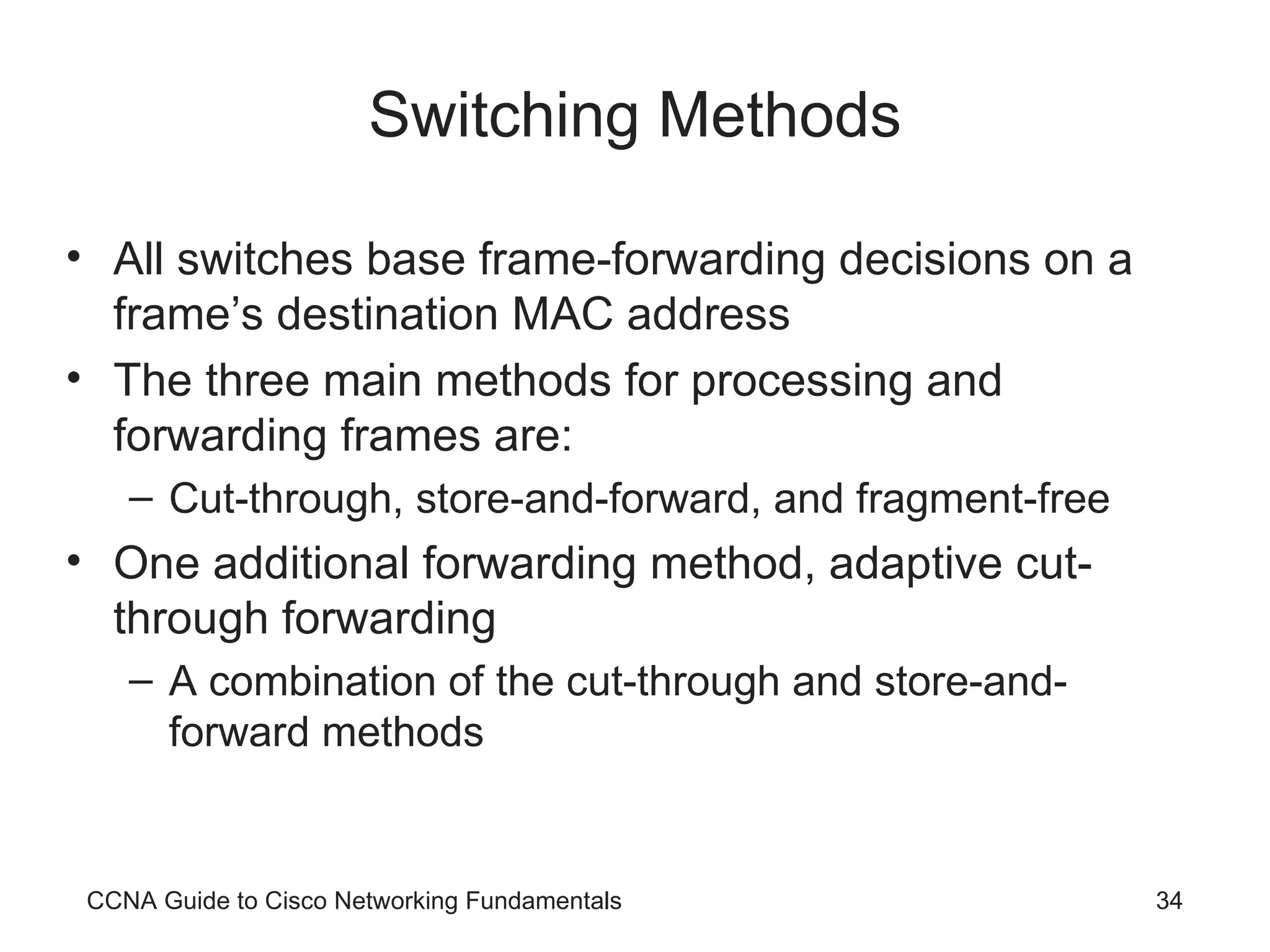 Switching Methods All switches base frame-forwarding decisions on a frame’s destination MAC address The three main methods for processing and forwarding frames are: Cut-through, store-and-forward, and fragment-free One additional forwarding method, adaptive cut-through forwarding A combination of the cut-through and store-and-forward methods CCNA Guide to Cisco Networking Fundamentals 