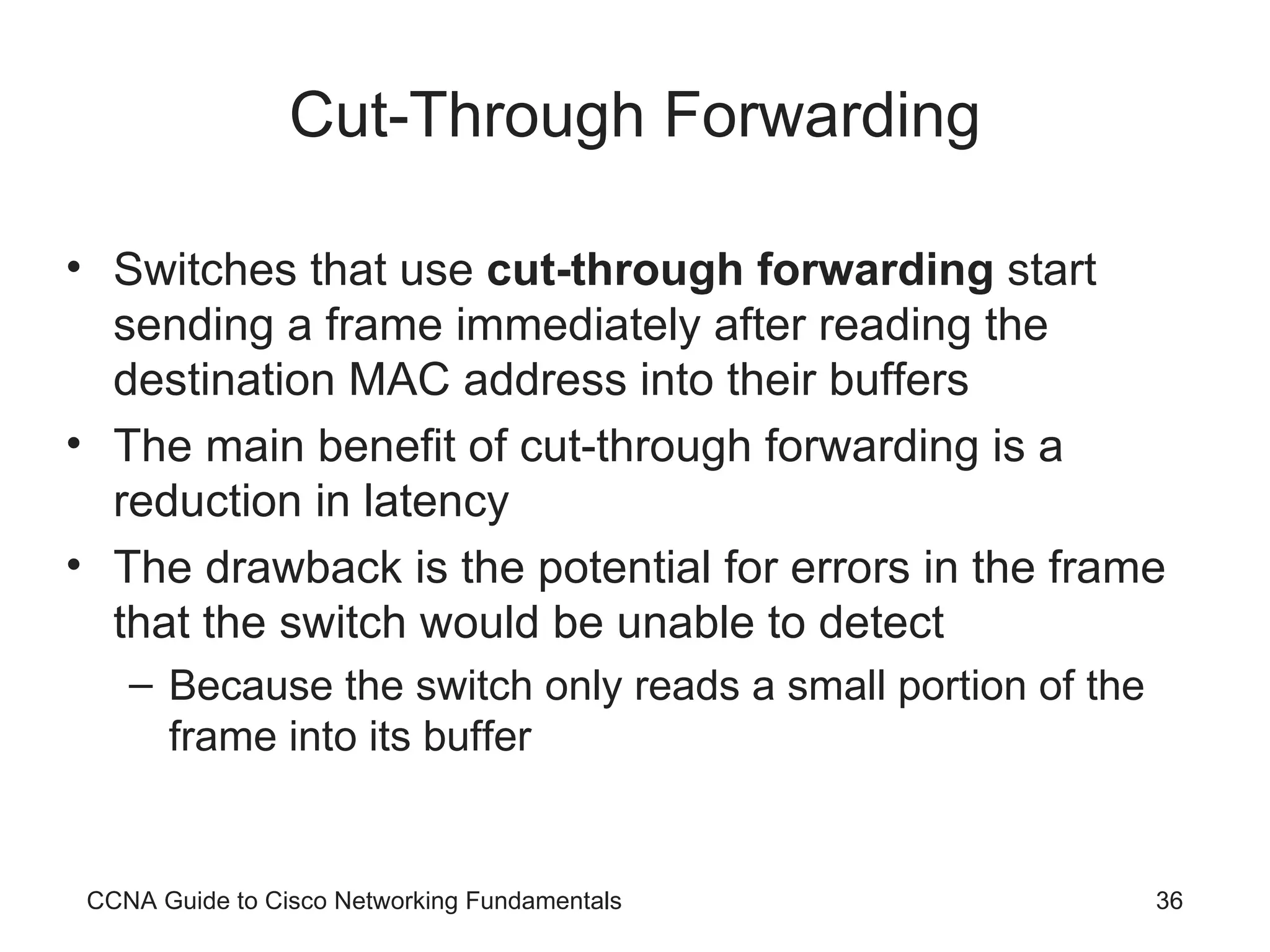 Cut-Through Forwarding Switches that use cut-through forwarding start sending a frame immediately after reading the destination MAC address into their buffers The main benefit of cut-through forwarding is a reduction in latency The drawback is the potential for errors in the frame that the switch would be unable to detect Because the switch only reads a small portion of the frame into its buffer CCNA Guide to Cisco Networking Fundamentals 