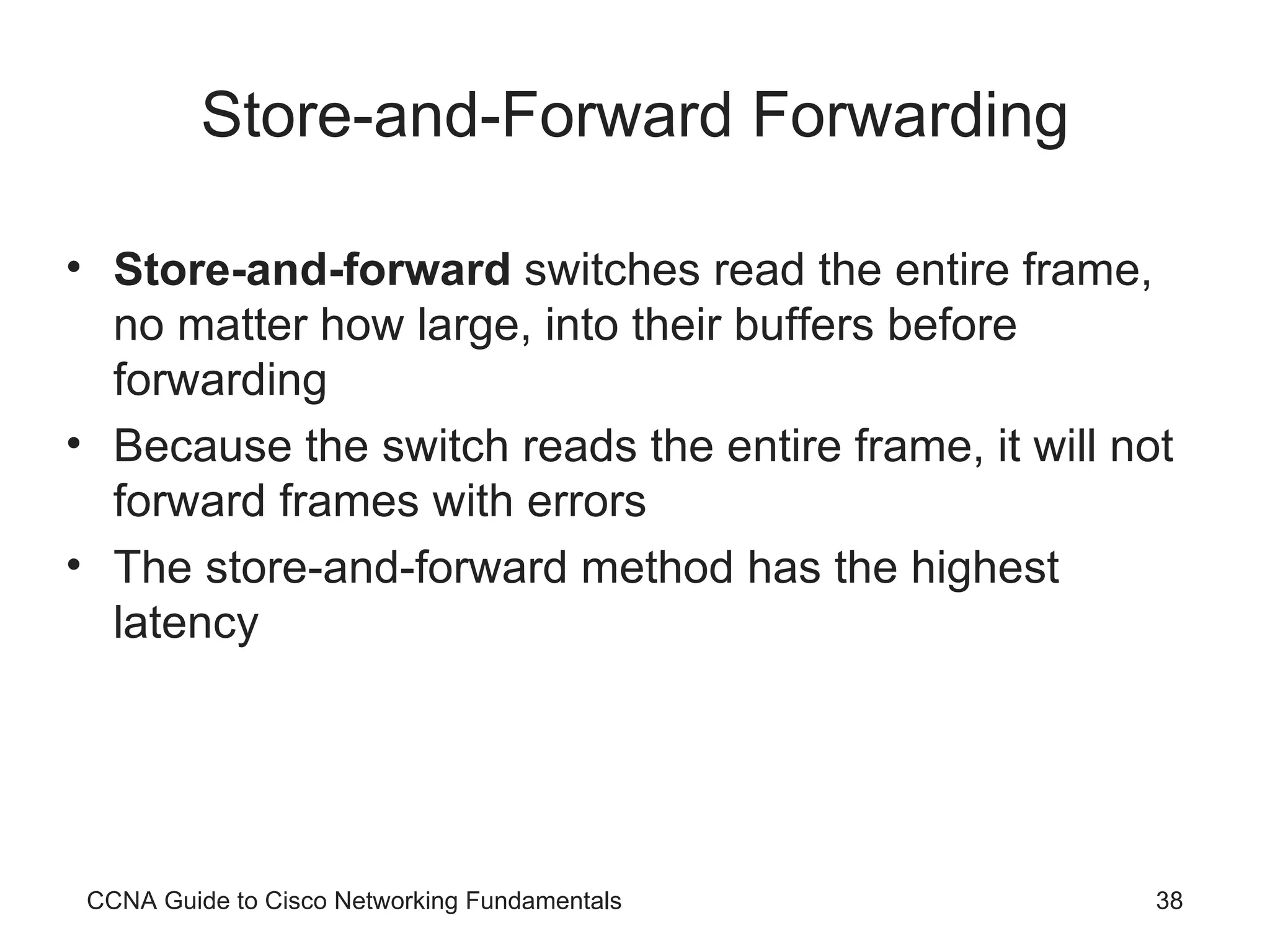 Store-and-Forward Forwarding Store-and-forward switches read the entire frame, no matter how large, into their buffers before forwarding Because the switch reads the entire frame, it will not forward frames with errors The store-and-forward method has the highest latency CCNA Guide to Cisco Networking Fundamentals 
