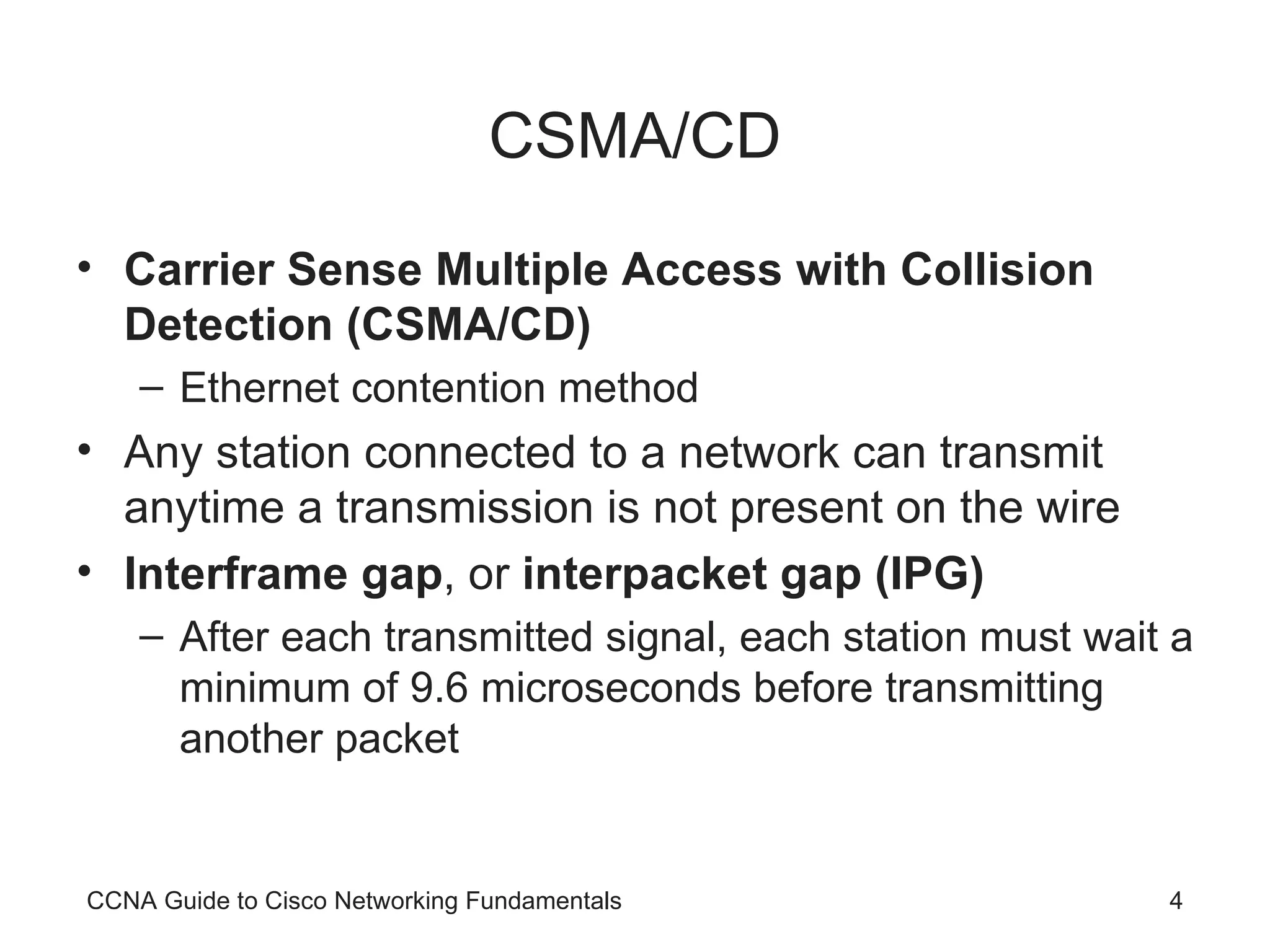 CSMA/CD Carrier Sense Multiple Access with Collision Detection (CSMA/CD) Ethernet contention method Any station connected to a network can transmit anytime a transmission is not present on the wire Interframe gap , or interpacket gap (IPG) After each transmitted signal, each station must wait a minimum of 9.6 microseconds before transmitting another packet CCNA Guide to Cisco Networking Fundamentals 