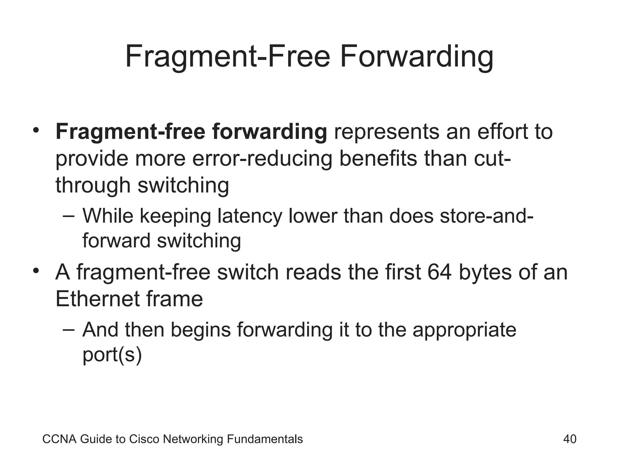 Fragment-Free Forwarding Fragment-free forwarding represents an effort to provide more error-reducing benefits than cut-through switching While keeping latency lower than does store-and-forward switching A fragment-free switch reads the first 64 bytes of an Ethernet frame And then begins forwarding it to the appropriate port(s) CCNA Guide to Cisco Networking Fundamentals 