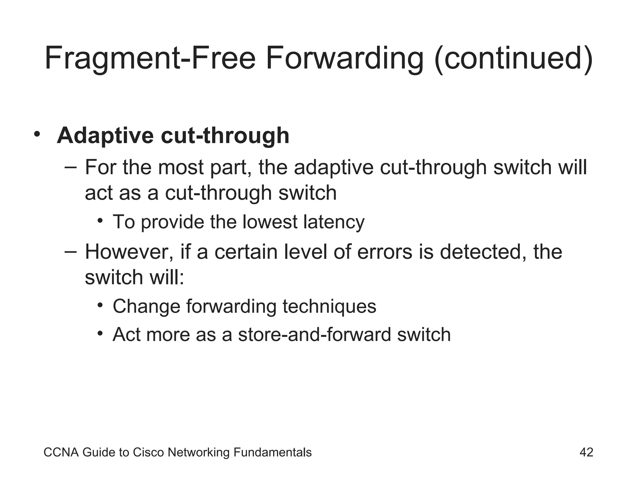 Fragment-Free Forwarding (continued) Adaptive cut-through For the most part, the adaptive cut-through switch will act as a cut-through switch To provide the lowest latency However, if a certain level of errors is detected, the switch will: Change forwarding techniques Act more as a store-and-forward switch CCNA Guide to Cisco Networking Fundamentals 