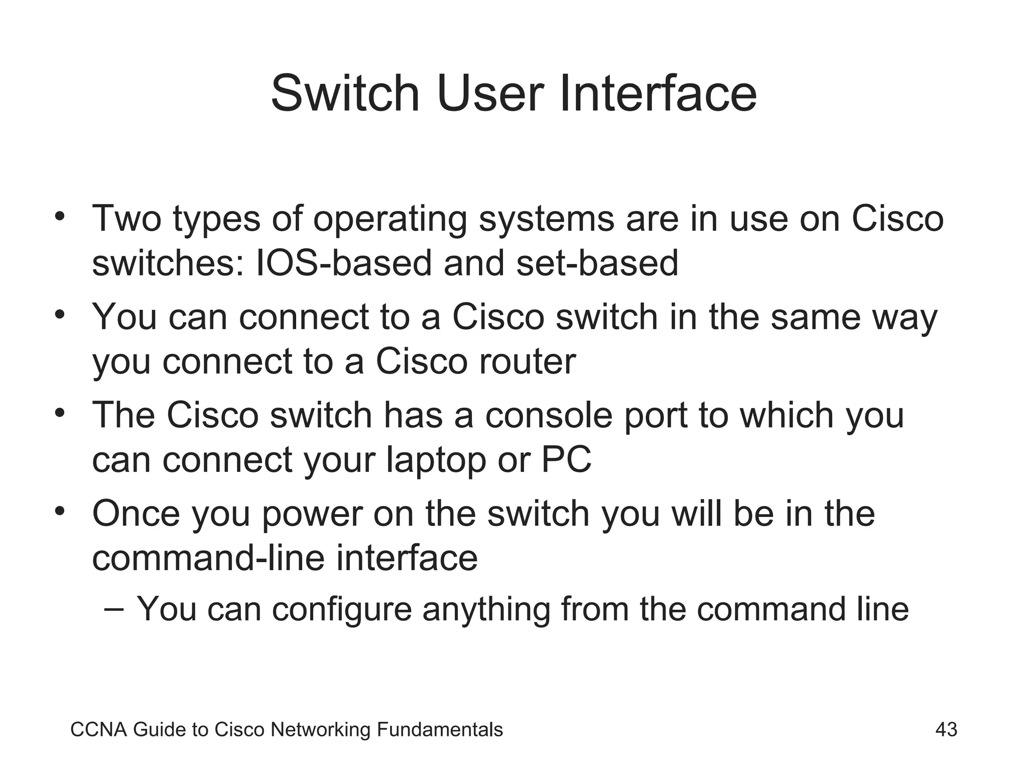 Switch User Interface Two types of operating systems are in use on Cisco switches: IOS-based and set-based You can connect to a Cisco switch in the same way you connect to a Cisco router The Cisco switch has a console port to which you can connect your laptop or PC Once you power on the switch you will be in the command-line interface You can configure anything from the command line CCNA Guide to Cisco Networking Fundamentals 
