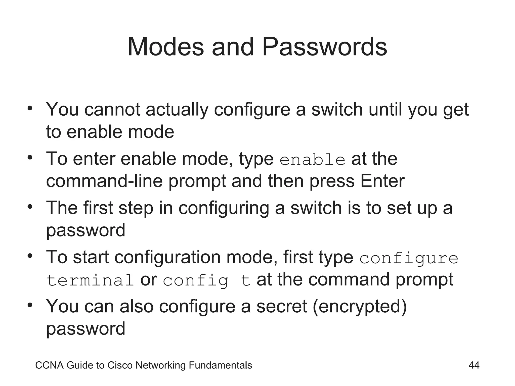 Modes and Passwords You cannot actually configure a switch until you get to enable mode To enter enable mode, type enable at the command-line prompt and then press Enter The first step in configuring a switch is to set up a password To start configuration mode, first type configure terminal or config t at the command prompt You can also configure a secret (encrypted) password CCNA Guide to Cisco Networking Fundamentals 