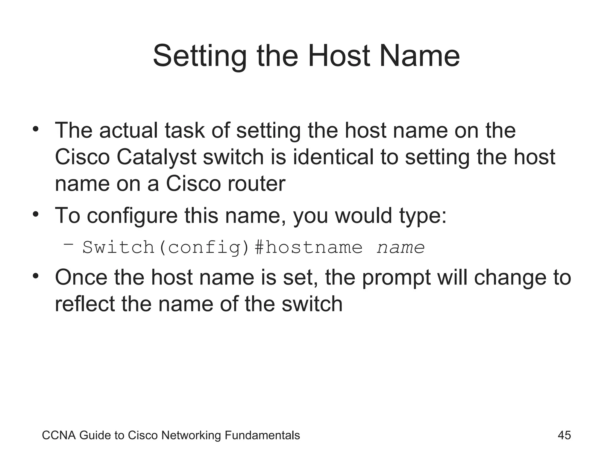 Setting the Host Name The actual task of setting the host name on the Cisco Catalyst switch is identical to setting the host name on a Cisco router To configure this name, you would type: Switch(config)#hostname name Once the host name is set, the prompt will change to reflect the name of the switch CCNA Guide to Cisco Networking Fundamentals 