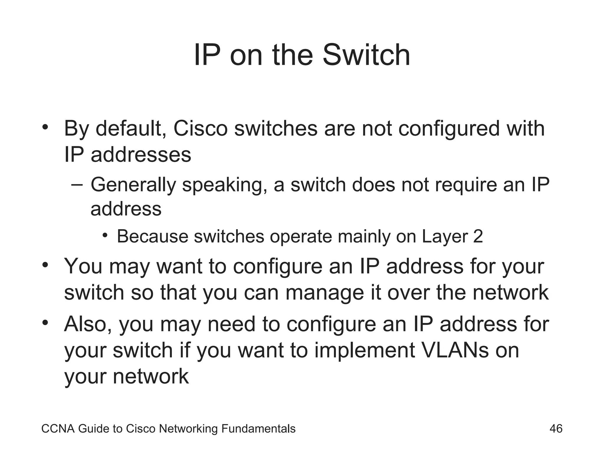 IP on the Switch By default, Cisco switches are not configured with IP addresses Generally speaking, a switch does not require an IP address Because switches operate mainly on Layer 2 You may want to configure an IP address for your switch so that you can manage it over the network Also, you may need to configure an IP address for your switch if you want to implement VLANs on your network CCNA Guide to Cisco Networking Fundamentals 