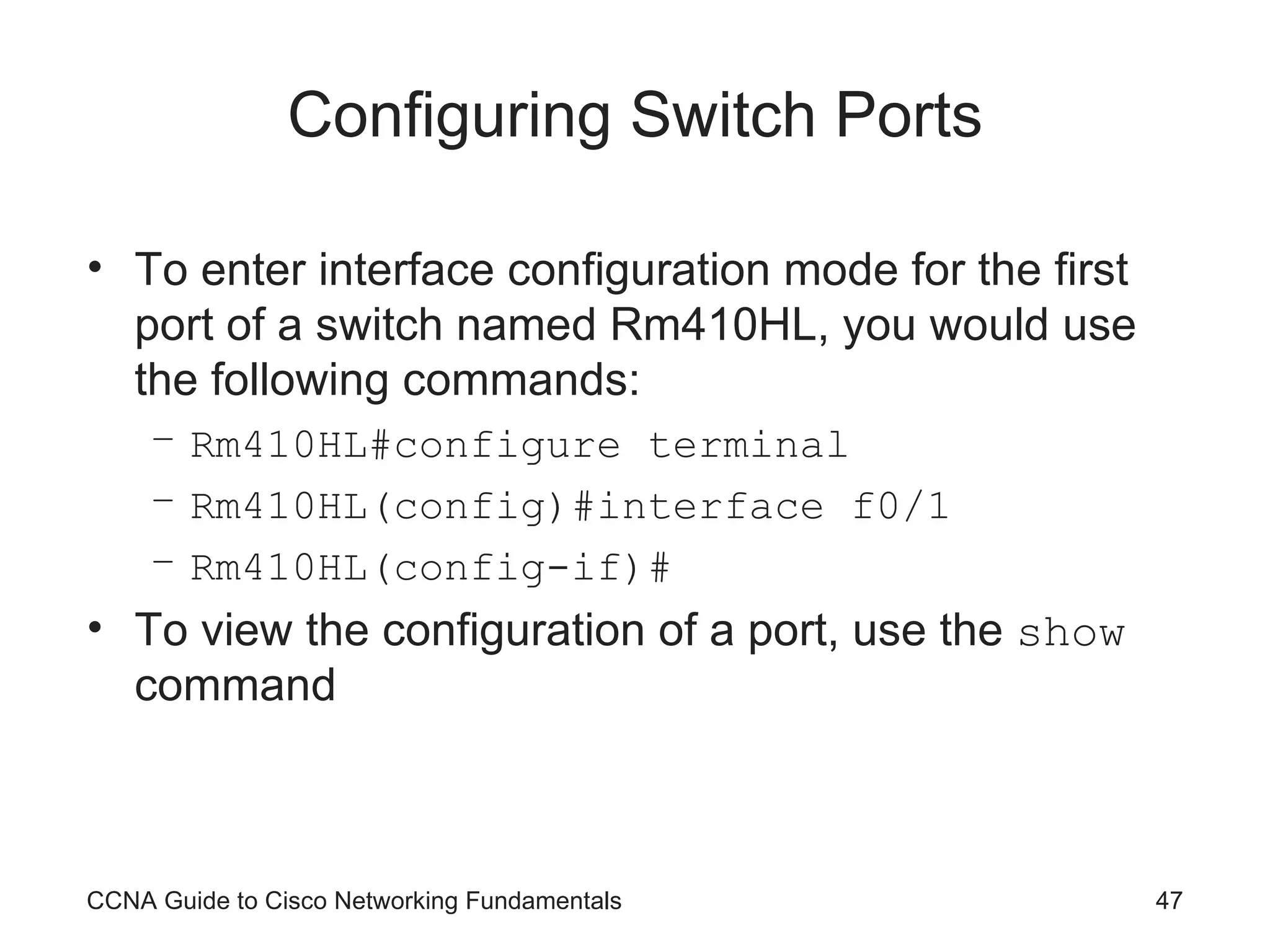 Configuring Switch Ports To enter interface configuration mode for the first port of a switch named Rm410HL, you would use the following commands: Rm410HL#configure terminal Rm410HL(config)#interface f0/1 Rm410HL(config-if)# To view the configuration of a port, use the show command CCNA Guide to Cisco Networking Fundamentals 