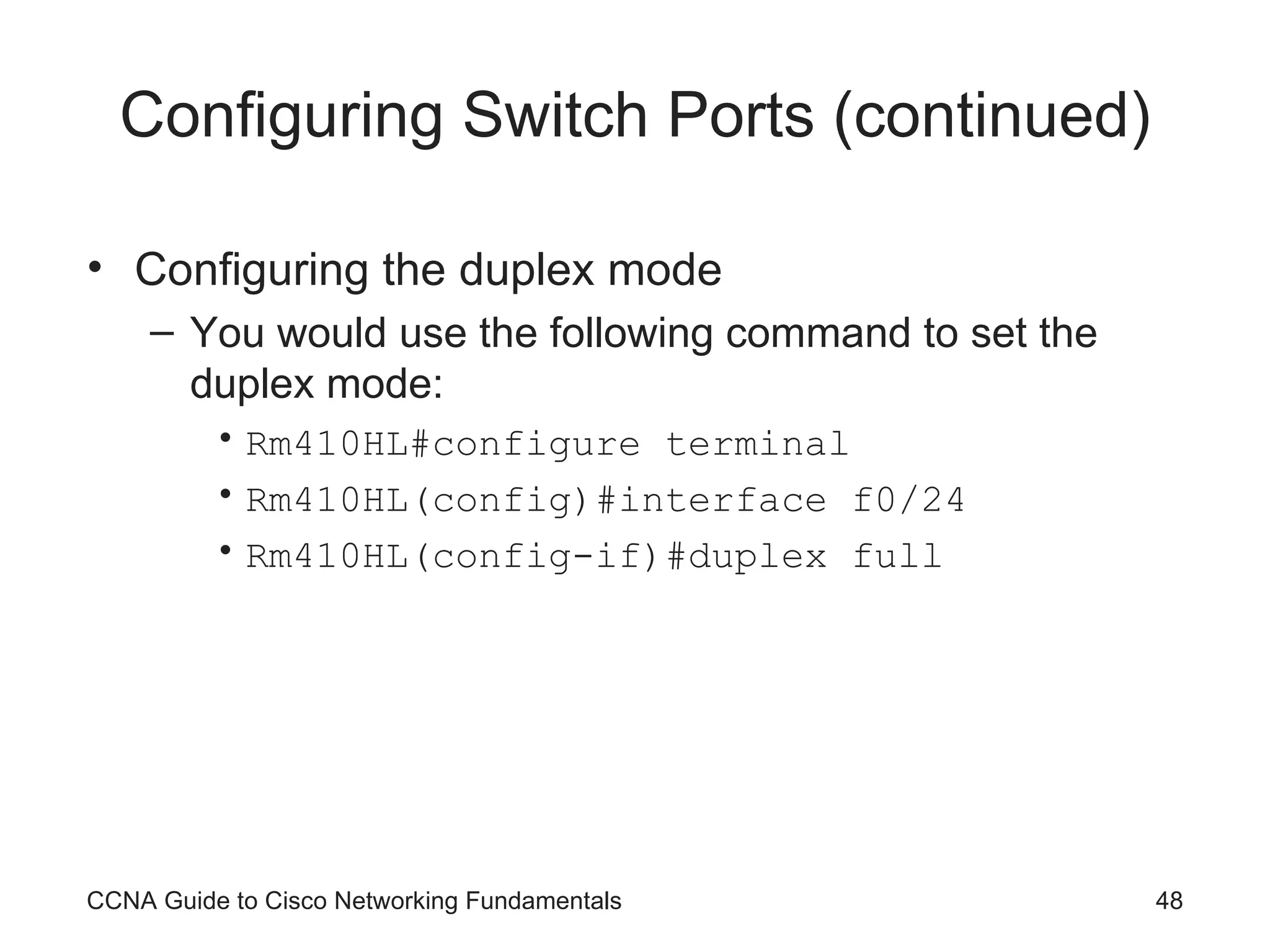 Configuring Switch Ports (continued) Configuring the duplex mode You would use the following command to set the duplex mode: Rm410HL#configure terminal Rm410HL(config)#interface f0/24 Rm410HL(config-if)#duplex full CCNA Guide to Cisco Networking Fundamentals 