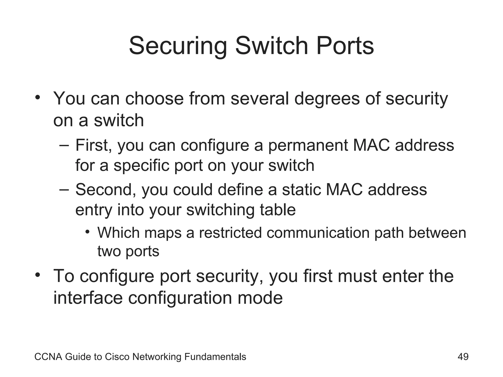 Securing Switch Ports You can choose from several degrees of security on a switch First, you can configure a permanent MAC address for a specific port on your switch Second, you could define a static MAC address entry into your switching table Which maps a restricted communication path between two ports To configure port security, you first must enter the interface configuration mode CCNA Guide to Cisco Networking Fundamentals 
