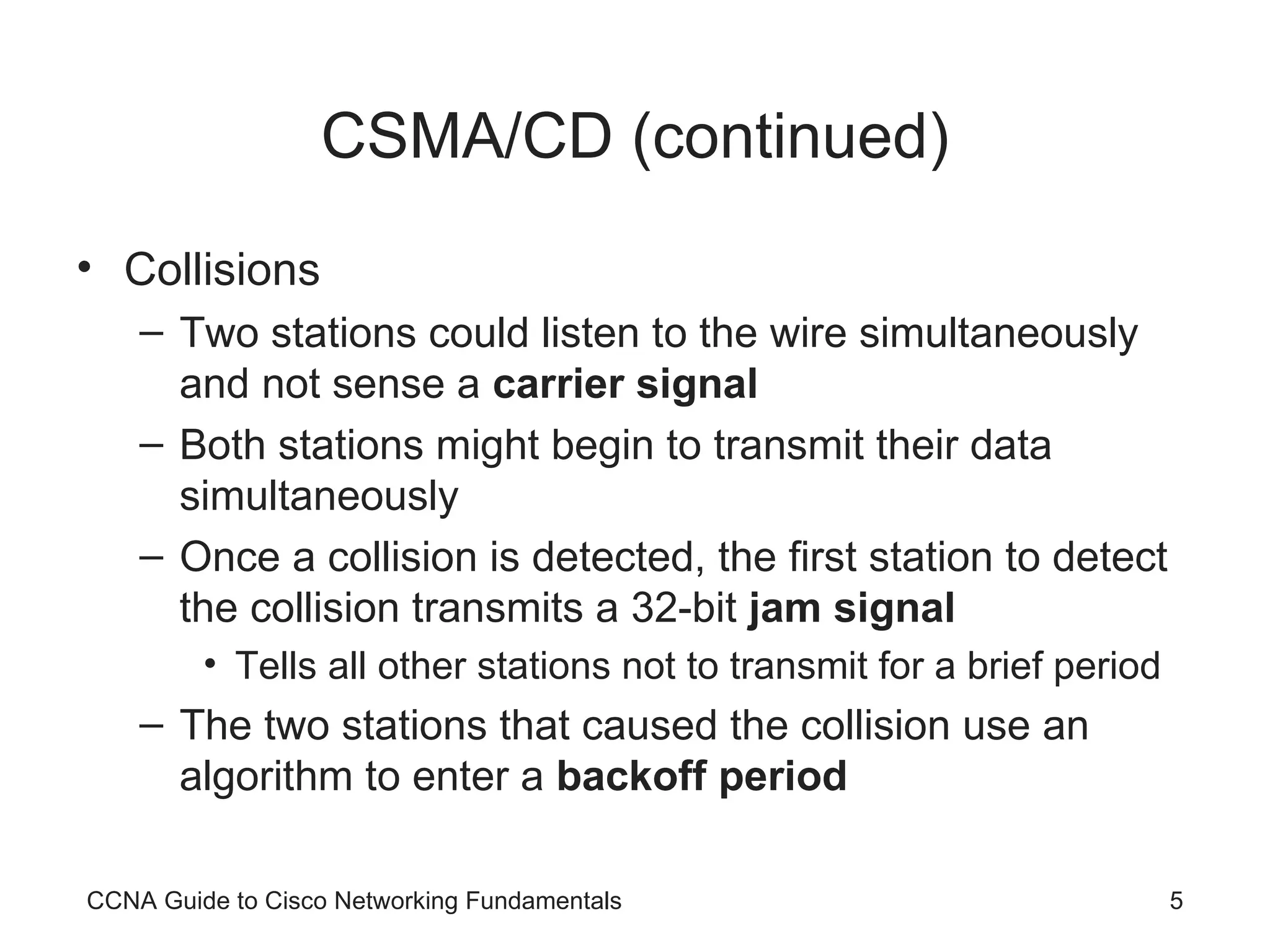 CSMA/CD (continued) Collisions Two stations could listen to the wire simultaneously and not sense a carrier signal Both stations might begin to transmit their data simultaneously Once a collision is detected, the first station to detect the collision transmits a 32-bit jam signal Tells all other stations not to transmit for a brief period The two stations that caused the collision use an algorithm to enter a backoff period CCNA Guide to Cisco Networking Fundamentals 