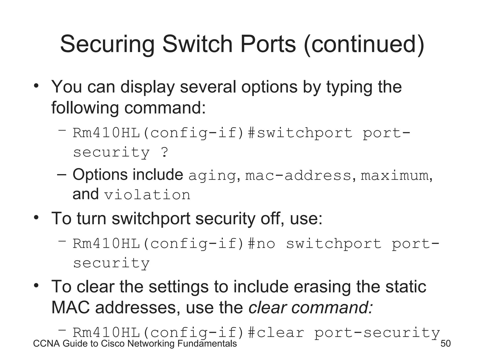 Securing Switch Ports (continued) You can display several options by typing the following command: Rm410HL(config-if)#switchport port-security ? Options include aging , mac-address , maximum , and violation To turn switchport security off, use: Rm410HL(config-if)#no switchport port-security To clear the settings to include erasing the static MAC addresses, use the clear command: Rm410HL(config-if)#clear port-security CCNA Guide to Cisco Networking Fundamentals 