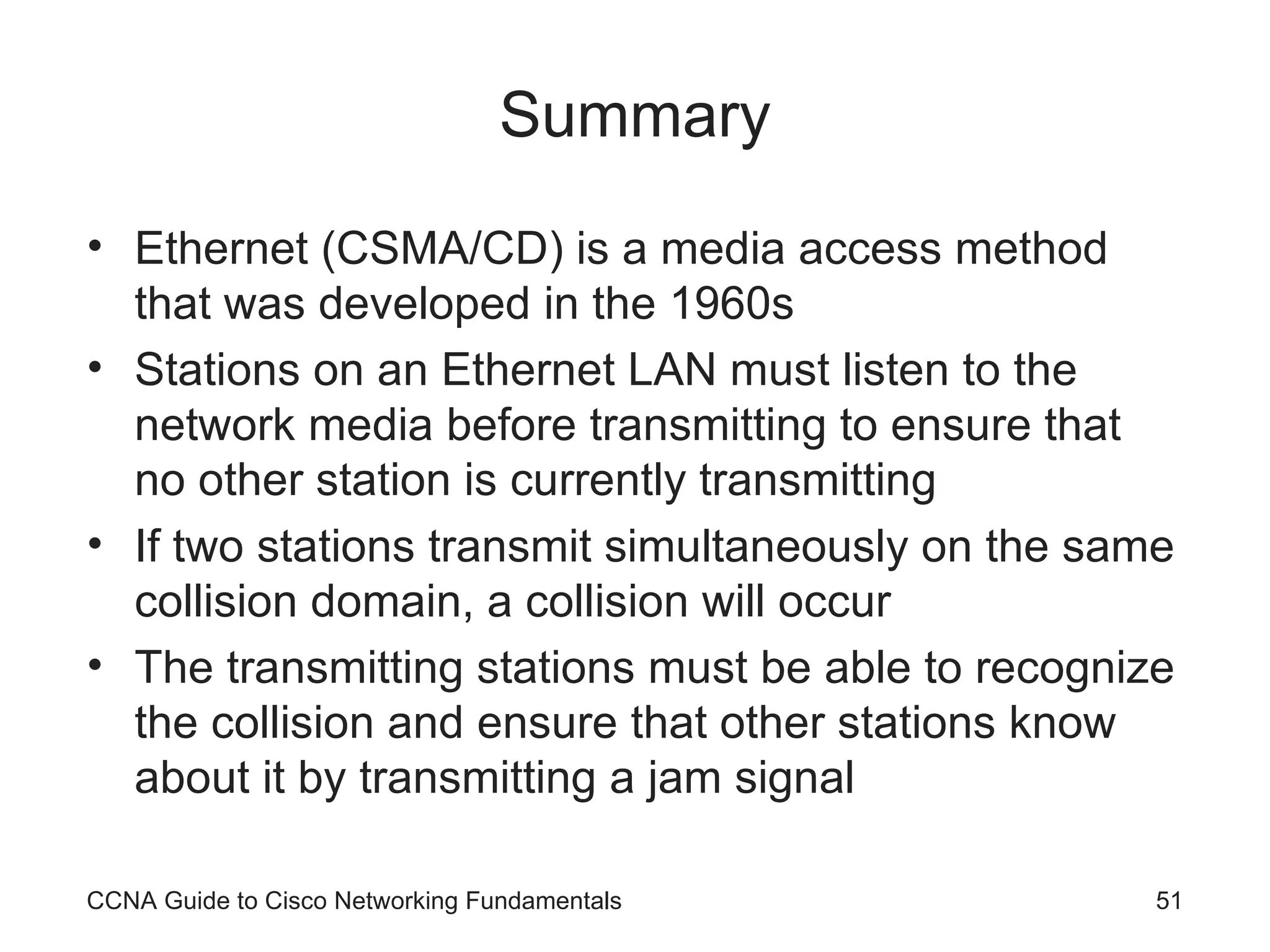 Summary Ethernet (CSMA/CD) is a media access method that was developed in the 1960s Stations on an Ethernet LAN must listen to the network media before transmitting to ensure that no other station is currently transmitting If two stations transmit simultaneously on the same collision domain, a collision will occur The transmitting stations must be able to recognize the collision and ensure that other stations know about it by transmitting a jam signal CCNA Guide to Cisco Networking Fundamentals 
