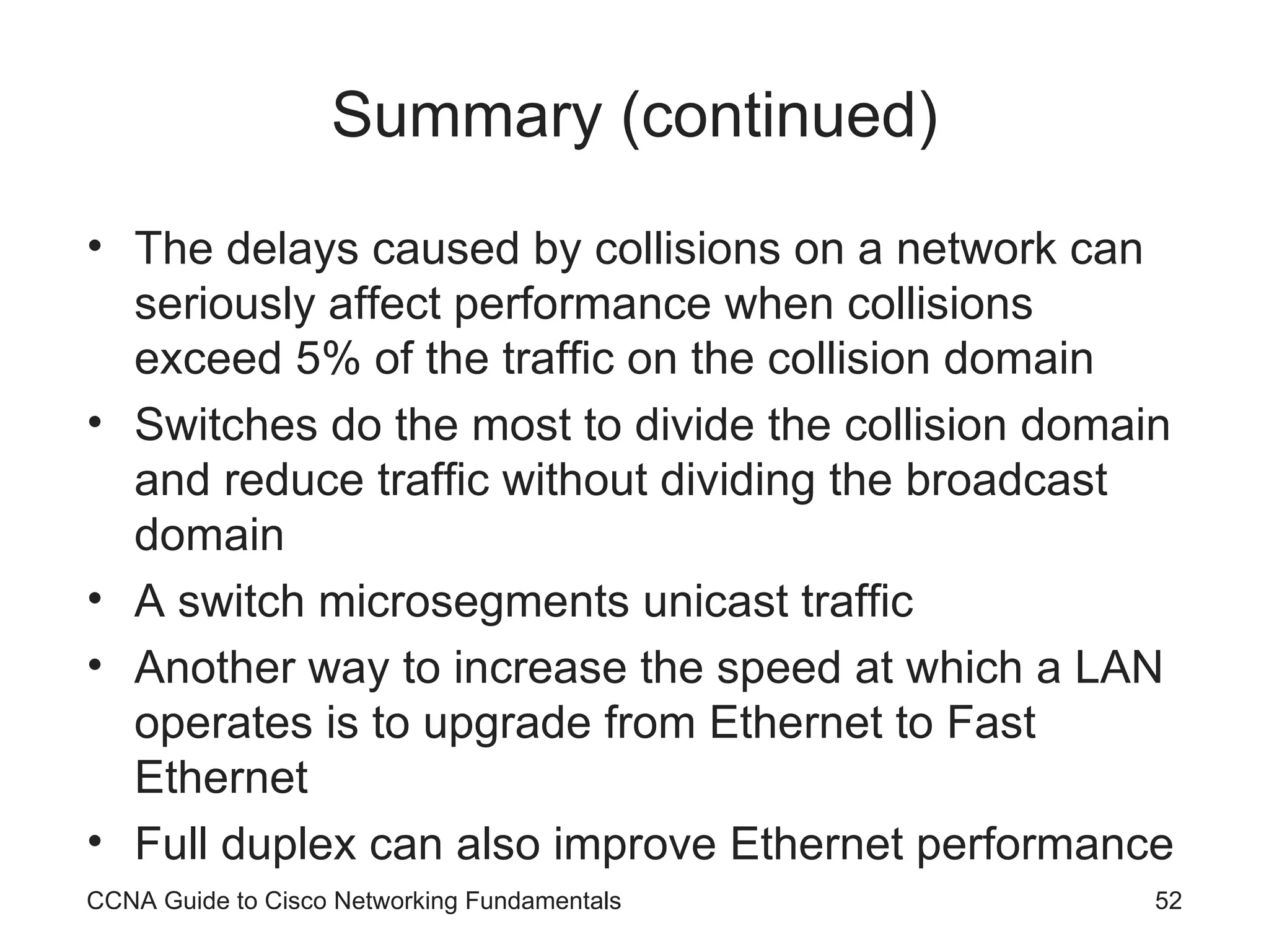 Summary (continued) The delays caused by collisions on a network can seriously affect performance when collisions exceed 5% of the traffic on the collision domain Switches do the most to divide the collision domain and reduce traffic without dividing the broadcast domain A switch microsegments unicast traffic Another way to increase the speed at which a LAN operates is to upgrade from Ethernet to Fast Ethernet Full duplex can also improve Ethernet performance CCNA Guide to Cisco Networking Fundamentals 
