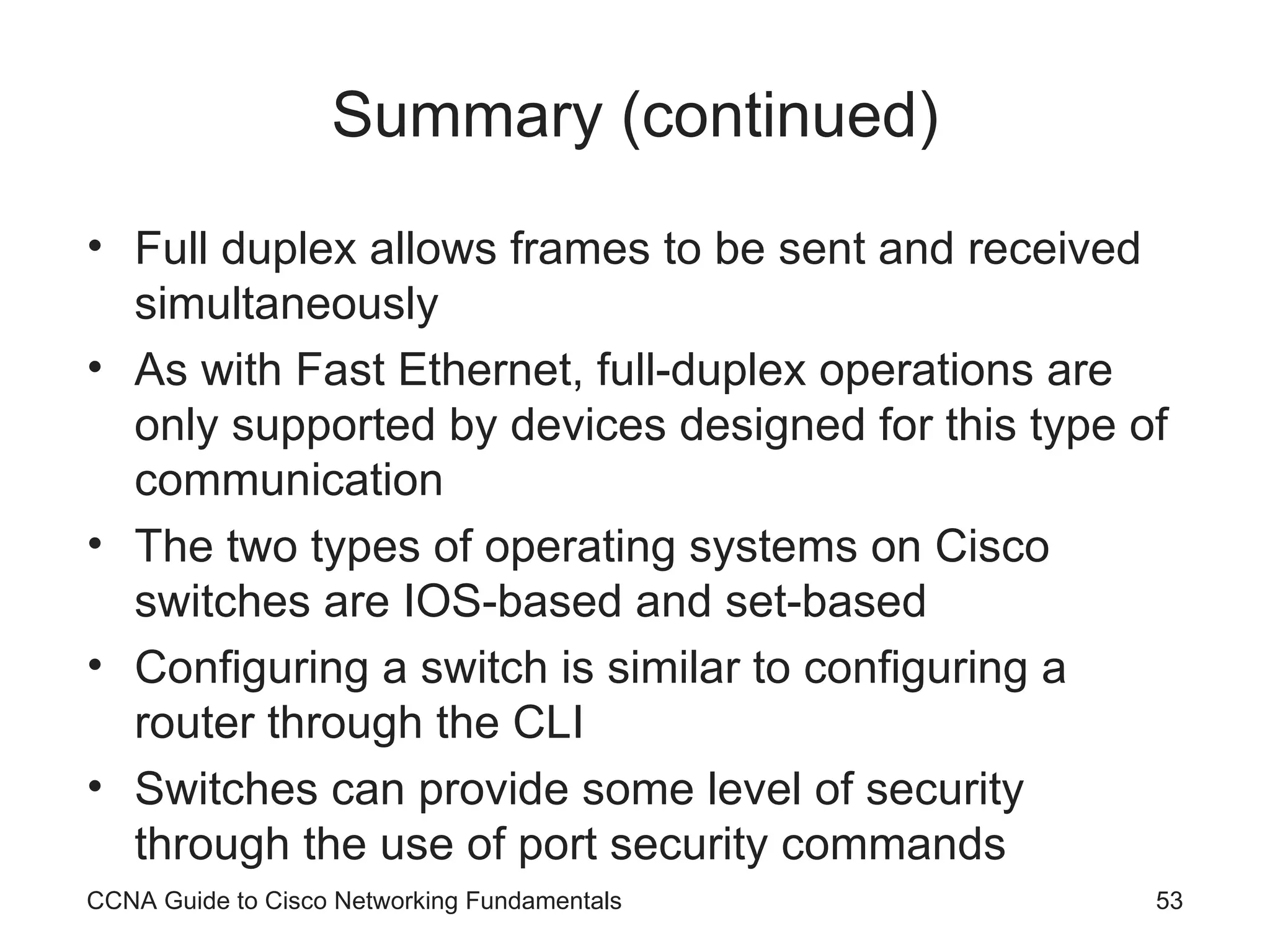Summary (continued) Full duplex allows frames to be sent and received simultaneously As with Fast Ethernet, full-duplex operations are only supported by devices designed for this type of communication The two types of operating systems on Cisco switches are IOS-based and set-based Configuring a switch is similar to configuring a router through the CLI Switches can provide some level of security through the use of port security commands CCNA Guide to Cisco Networking Fundamentals 